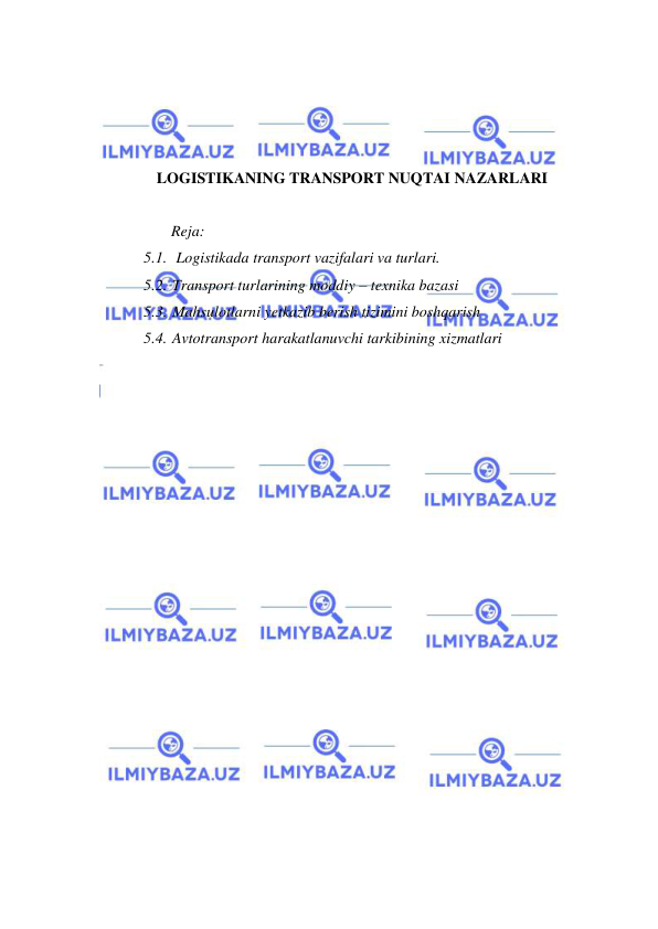  
 
 
 
 
 
LOGISTIKANING TRANSPORT NUQTAI NAZARLARI 
 
  Reja: 
5.1.  Logistikada transport vazifalari va turlari. 
5.2. Transport turlarining moddiy – texnika bazasi 
5.3. Mahsulotlarni yetkazib berish tizimini boshqarish 
5.4. Avtotransport harakatlanuvchi tarkibining xizmatlari 
 
 
 
 
 
 
 
 
 
 
 
 
 
 
 
 
 
 
 
