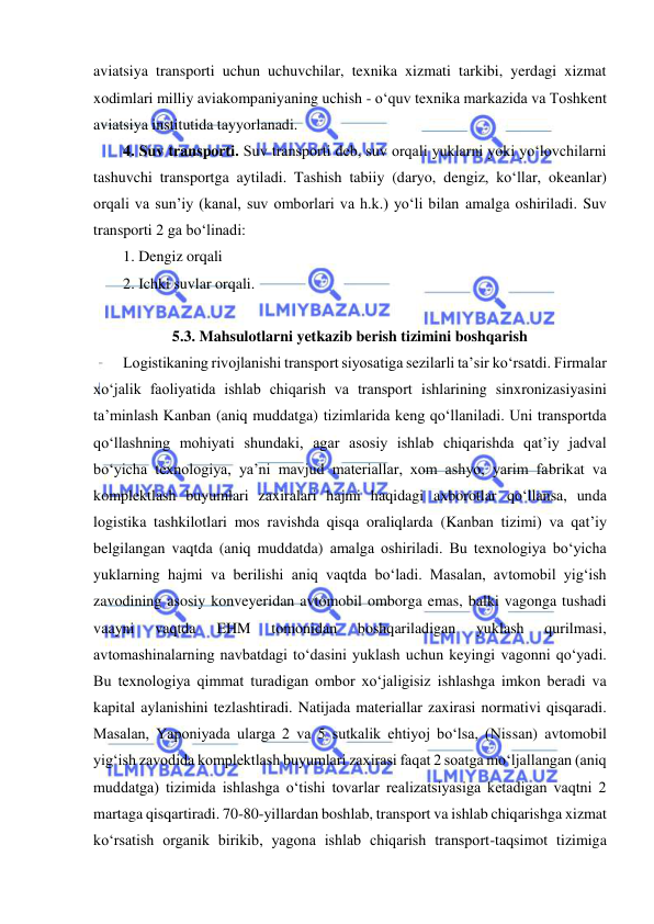  
 
aviatsiya transporti uchun uchuvchilar, texnika xizmati tarkibi, yerdagi xizmat 
xodimlari milliy aviakompaniyaning uchish - o‘quv texnika markazida va Toshkent 
aviatsiya institutida tayyorlanadi. 
4. Suv transporti. Suv transporti deb, suv orqali yuklarni yoki yo‘lovchilarni 
tashuvchi transportga aytiladi. Tashish tabiiy (daryo, dengiz, ko‘llar, okeanlar) 
orqali va sun’iy (kanal, suv omborlari va h.k.) yo‘li bilan amalga oshiriladi. Suv 
transporti 2 ga bo‘linadi: 
1. Dengiz orqali 
2. Ichki suvlar orqali. 
 
5.3. Mahsulotlarni yetkazib berish tizimini boshqarish 
Logistikaning rivojlanishi transport siyosatiga sezilarli ta’sir ko‘rsatdi. Firmalar 
xo‘jalik faoliyatida ishlab chiqarish va transport ishlarining sinxronizasiyasini 
ta’minlash Kanban (aniq muddatga) tizimlarida keng qo‘llaniladi. Uni transportda 
qo‘llashning mohiyati shundaki, agar asosiy ishlab chiqarishda qat’iy jadval 
bo‘yicha texnologiya, ya’ni mavjud materiallar, xom ashyo, yarim fabrikat va 
komplektlash buyumlari zaxiralari hajmi haqidagi axborotlar qo‘llansa, unda 
logistika tashkilotlari mos ravishda qisqa oraliqlarda (Kanban tizimi) va qat’iy 
belgilangan vaqtda (aniq muddatda) amalga oshiriladi. Bu texnologiya bo‘yicha 
yuklarning hajmi va berilishi aniq vaqtda bo‘ladi. Masalan, avtomobil yig‘ish 
zavodining asosiy konveyeridan avtomobil omborga emas, balki vagonga tushadi 
vaayni 
vaqtda 
EHM 
tomonidan 
boshqariladigan 
yuklash 
qurilmasi, 
avtomashinalarning navbatdagi to‘dasini yuklash uchun keyingi vagonni qo‘yadi. 
Bu texnologiya qimmat turadigan ombor xo‘jaligisiz ishlashga imkon beradi va 
kapital aylanishini tezlashtiradi. Natijada materiallar zaxirasi normativi qisqaradi. 
Masalan, Yaponiyada ularga 2 va 5 sutkalik ehtiyoj bo‘lsa, (Nissan) avtomobil 
yig‘ish zavodida komplektlash buyumlari zaxirasi faqat 2 soatga mo‘ljallangan (aniq 
muddatga) tizimida ishlashga o‘tishi tovarlar realizatsiyasiga ketadigan vaqtni 2 
martaga qisqartiradi. 70-80-yillardan boshlab, transport va ishlab chiqarishga xizmat 
ko‘rsatish organik birikib, yagona ishlab chiqarish transport-taqsimot tizimiga 
