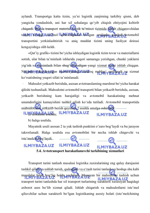  
 
aylandi. Transportga katta tizim, ya’ni logistik zanjirning tarkibiy qismi, deb 
yangicha yondashish, uni har xil sohalarga qo‘yib chiqish ehtiyojini keltirib 
chiqardi. Bunda transport material texnik ta’minot tizimida ishlab chiqaruvchidan 
tortib, so‘nggi iste’mol qiluvchigacha bo‘lgan oraliqda qaraladi.Avtomobil 
transportini yerkinlashtirish va aniq muddat tizimi uning faoliyat doirasi 
kengayishiga olib keldi. 
«Qat’iy grafik» tizimi bo‘yicha ishlaydigan logistik tizim tovar va materiallarni 
sotish, ular bilan ta’minlash ishlarida yuqori samaraga yerishgan, chunki yuklarni 
yig‘ish va taqsimlash bilan shug‘ullanadigan yangi xizmat turini ishlab chiqqan. 
Natijada o‘tkazilayotgan operatsiyalarga kamroq mablag‘ sarflanadi va xizmat 
ko‘rsatishning yuqori sifati ta’minlanadi. 
Mahsulot yetkazib berishda, asosan avtotranslarning marshrut bo‘yicha harakat 
qilishi tushuniladi. Mahsulotni avtomobil transporti bilan yetkazib berishda, asosan, 
yetkazib berishning kam harajatligi va avtomobil harakatining mehnat 
unumdorligini kamayishini tashkil qilish ko‘zda tutiladi. Avtomobil transportida 
mahsulotlarni yetkazib berish quyidagi 2 usulda amalga oshiriladi: 
a) tebranish usulida; 
b) halqa usulida. 
Mayatnik usuli asosan 2 ta yuk tashish punktini o‘zaro bog‘laydi va bu jarayon 
takrorlanadi. Halqa usulida esa avtomobilni bir necha ishlab chiquvchi va 
iste’molchi bog‘laydi. 
 
5.4. Avtotransport harakatlanuvchi tarkibining xizmatlari 
 
Transport turini tanlash masalasi logistika zaxiralarining eng qulay darajasini 
tashkil qilish va ushlab turish, qadoqlash va o‘rash turini tanlash va boshqa shu kabi 
masalalar bilan bog‘liq holda yechiladi. Muayyan bir mahsulotni tashish uchun 
transport turini tanlashda har xil transport turlarining xarakterli xususiyati haqidagi 
axborot asos bo‘lib xizmat qiladi. Ishlab chiqarish va mahsulotlarni iste’mol 
qiluvchilar uchun xarakterli bo‘lgan logistikaning asosiy holati (iste’molchining 
