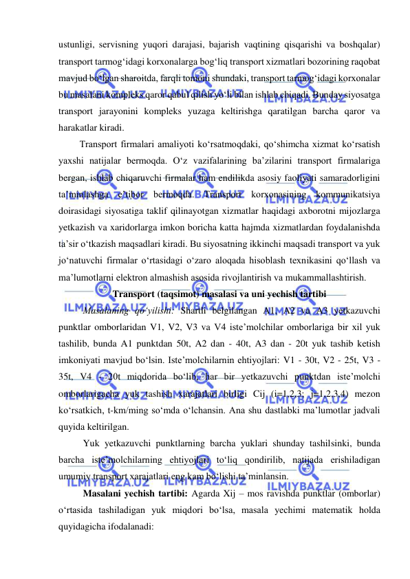  
 
ustunligi, servisning yuqori darajasi, bajarish vaqtining qisqarishi va boshqalar) 
transport tarmog‘idagi korxonalarga bog‘liq transport xizmatlari bozorining raqobat 
mavjud bo‘lgan sharoitda, farqli tomoni shundaki, transport tarmog‘idagi korxonalar 
bu masalani kompleks qaror qabul qilish yo‘li bilan ishlab chiqadi. Bunday siyosatga 
transport jarayonini kompleks yuzaga keltirishga qaratilgan barcha qaror va 
harakatlar kiradi. 
 Transport firmalari amaliyoti ko‘rsatmoqdaki, qo‘shimcha xizmat ko‘rsatish 
yaxshi natijalar bermoqda. O‘z vazifalarining ba’zilarini transport firmalariga 
bergan, ishlab chiqaruvchi firmalar ham endilikda asosiy faoliyati samaradorligini 
ta’minlashga e’tibor bermoqda. Transport korxonasining kommunikatsiya 
doirasidagi siyosatiga taklif qilinayotgan xizmatlar haqidagi axborotni mijozlarga 
yetkazish va xaridorlarga imkon boricha katta hajmda xizmatlardan foydalanishda 
ta’sir o‘tkazish maqsadlari kiradi. Bu siyosatning ikkinchi maqsadi transport va yuk 
jo‘natuvchi firmalar o‘rtasidagi o‘zaro aloqada hisoblash texnikasini qo‘llash va 
ma’lumotlarni elektron almashish asosida rivojlantirish va mukammallashtirish. 
Transport (taqsimot) masalasi va uni yechish tartibi 
Masalaning qo‘yilishi: Shartli belgilangan A1, A2 va A3 yetkazuvchi 
punktlar omborlaridan V1, V2, V3 va V4 iste’molchilar omborlariga bir xil yuk 
tashilib, bunda A1 punktdan 50t, A2 dan - 40t, A3 dan - 20t yuk tashib ketish 
imkoniyati mavjud bo‘lsin. Iste’molchilarnin ehtiyojlari: V1 - 30t, V2 - 25t, V3 - 
35t, V4 - 20t miqdorida bo‘lib, har bir yetkazuvchi punktdan iste’molchi 
omborlarigacha yuk tashish xarajatlari birligi Cij (i=1,2,3; j=1,2,3,4) mezon 
ko‘rsatkich, t-km/ming so‘mda o‘lchansin. Ana shu dastlabki ma’lumotlar jadvali 
quyida keltirilgan. 
Yuk yetkazuvchi punktlarning barcha yuklari shunday tashilsinki, bunda 
barcha iste’molchilarning ehtiyojlari to‘liq qondirilib, natijada erishiladigan 
umumiy transport xarajatlari eng kam bo‘lishi ta’minlansin. 
Masalani yechish tartibi: Agarda Xij – mos ravishda punktlar (omborlar) 
o‘rtasida tashiladigan yuk miqdori bo‘lsa, masala yechimi matematik holda 
quyidagicha ifodalanadi: 
