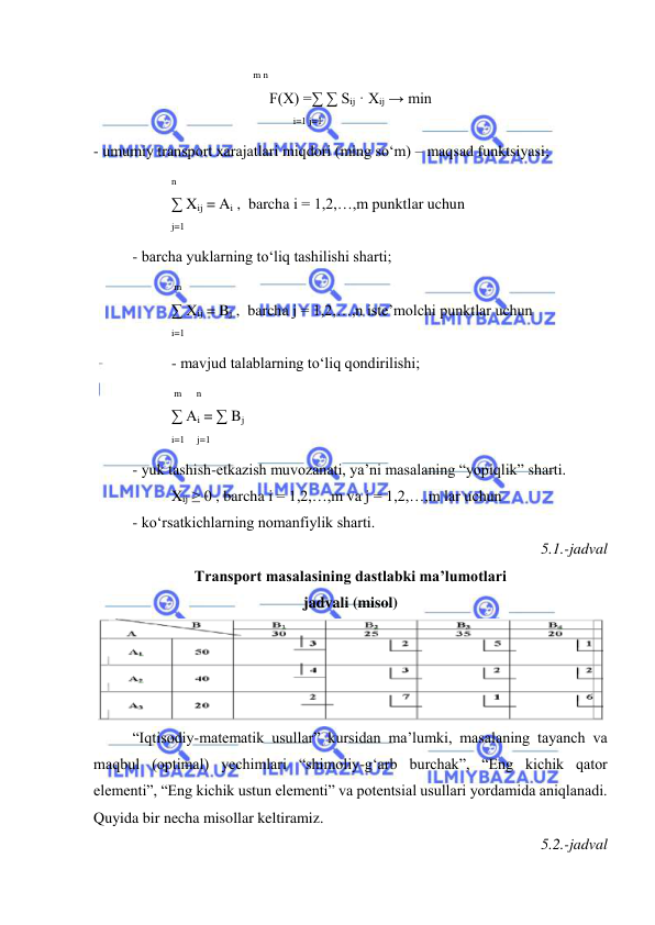  
 
 
 
      
 
 m n 
F(X) =∑ ∑ Sij · Xij → min  
    
 
 
  i=1 j=1 
- umumiy transport xarajatlari miqdori (ming so‘m) – maqsad funktsiyasi; 
n 
∑ Xij = Ai ,  barcha i = 1,2,…,m punktlar uchun 
 
 
j=1 
- barcha yuklarning to‘liq tashilishi sharti; 
 m 
∑ Xij = Bj ,  barcha j = 1,2,…,n iste’molchi punktlar uchun 
i=1 
- mavjud talablarning to‘liq qondirilishi; 
 m      n 
∑ Ai = ∑ Bj 
i=1     j=1 
- yuk tashish-etkazish muvozanati, ya’ni masalaning “yopiqlik” sharti. 
Xij ≥ 0 , barcha i = 1,2,…,m va j = 1,2,…,m lar uchun 
- ko‘rsatkichlarning nomanfiylik sharti. 
5.1.-jadval 
Transport masalasining dastlabki ma’lumotlari  
jadvali (misol) 
 
“Iqtisodiy-matematik usullar” kursidan ma’lumki, masalaning tayanch va 
maqbul (optimal) yechimlari “shimoliy-g‘arb burchak”, “Eng kichik qator 
elementi”, “Eng kichik ustun elementi” va potentsial usullari yordamida aniqlanadi. 
Quyida bir necha misollar keltiramiz. 
5.2.-jadval 
