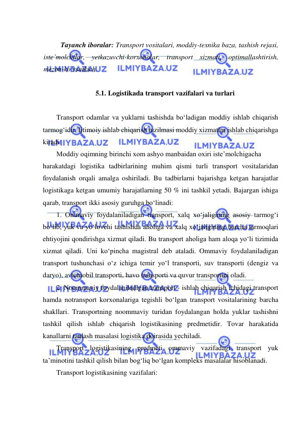  
 
 
Tayanch iboralar: Transport vositalari, moddiy-texnika baza, tashish rejasi, 
iste’molchilar, yetkazuvchi-korxonalar, transport xizmati, optimallashtirish, 
mezon-ko‘rsatkich. 
 
 
 
5.1. Logistikada transport vazifalari va turlari 
 
Transport odamlar va yuklarni tashishda bo‘ladigan moddiy ishlab chiqarish 
tarmog‘idir. Ijtimoiy ishlab chiqarish tuzilmasi moddiy xizmatlar ishlab chiqarishga 
kiradi.  
Moddiy oqimning birinchi xom ashyo manbaidan oxiri iste’molchigacha 
harakatdagi logistika tadbirlarining muhim qismi turli transport vositalaridan 
foydalanish orqali amalga oshiriladi. Bu tadbirlarni bajarishga ketgan harajatlar 
logistikaga ketgan umumiy harajatlarning 50 % ini tashkil yetadi. Bajargan ishiga 
qarab, transport ikki asosiy guruhga bo‘linadi: 
1. Ommaviy foydalaniladigan transport, xalq xo‘jaligining asosiy tarmog‘i 
bo‘lib, yuk va yo‘lovchi tashishda aholiga va xalq xo‘jaligining barcha tarmoqlari 
ehtiyojini qondirishga xizmat qiladi. Bu transport aholiga ham aloqa yo‘li tizimida 
xizmat qiladi. Uni ko‘pincha magistral deb ataladi. Ommaviy foydalaniladigan 
transport tushunchasi o‘z ichiga temir yo‘l transporti, suv transporti (dengiz va 
daryo), avtomobil transporti, havo transporti va quvur transportini oladi. 
2. Noommaviy foydalaniladigan transport - ishlab chiqarish ichidagi transport 
hamda notransport korxonalariga tegishli bo‘lgan transport vositalarining barcha 
shakllari. Transportning noommaviy turidan foydalangan holda yuklar tashishni 
tashkil qilish ishlab chiqarish logistikasining predmetidir. Tovar harakatida 
kanallarni tanlash masalasi logistika doirasida yechiladi. 
Transport logistikasining predmeti ommaviy vazifadagi transport yuk 
ta’minotini tashkil qilish bilan bog‘liq bo‘lgan kompleks masalalar hisoblanadi. 
Transport logistikasining vazifalari: 
