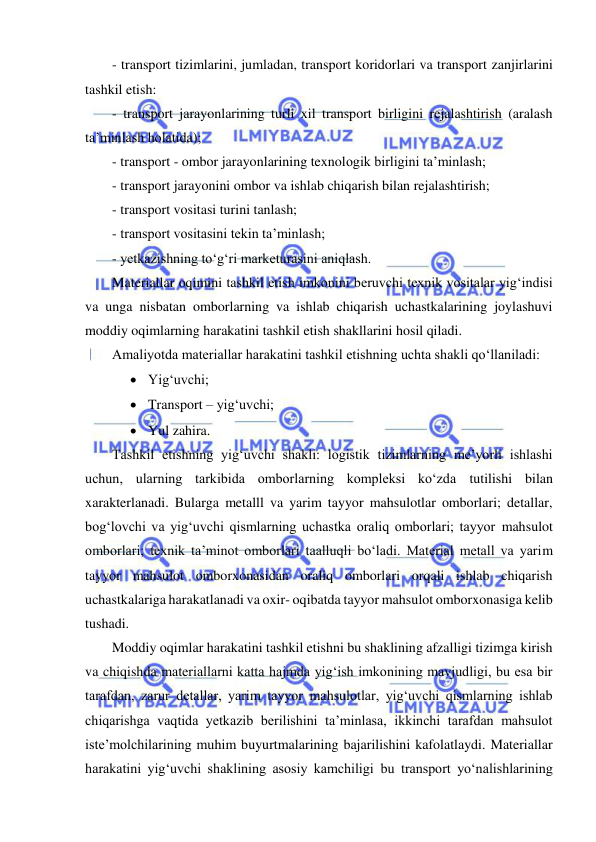  
 
- transport tizimlarini, jumladan, transport koridorlari va transport zanjirlarini 
tashkil etish: 
- transport jarayonlarining turli xil transport birligini rejalashtirish (aralash 
ta’minlash holatida); 
- transport - ombor jarayonlarining texnologik birligini ta’minlash; 
- transport jarayonini ombor va ishlab chiqarish bilan rejalashtirish; 
- transport vositasi turini tanlash; 
- transport vositasini tekin ta’minlash; 
- yetkazishning to‘g‘ri marketurasini aniqlash. 
Materiallar oqimini tashkil etish imkonini beruvchi texnik vositalar yig‘indisi 
va unga nisbatan omborlarning va ishlab chiqarish uchastkalarining joylashuvi 
moddiy oqimlarning harakatini tashkil etish shakllarini hosil qiladi. 
Amaliyotda materiallar harakatini tashkil etishning uchta shakli qo‘llaniladi: 
 Yig‘uvchi; 
 Transport – yig‘uvchi; 
 Yul zahira. 
Tashkil etishning yig‘uvchi shakli: logistik tizimlarning me’yorli ishlashi 
uchun, ularning tarkibida omborlarning kompleksi ko‘zda tutilishi bilan 
xarakterlanadi. Bularga metalll va yarim tayyor mahsulotlar omborlari; detallar, 
bog‘lovchi va yig‘uvchi qismlarning uchastka oraliq omborlari; tayyor mahsulot 
omborlari; texnik ta’minot omborlari taalluqli bo‘ladi. Material metall va yarim 
tayyor mahsulot omborxonasidan oraliq omborlari orqali ishlab chiqarish 
uchastkalariga harakatlanadi va oxir- oqibatda tayyor mahsulot omborxonasiga kelib 
tushadi. 
Moddiy oqimlar harakatini tashkil etishni bu shaklining afzalligi tizimga kirish 
va chiqishda materiallarni katta hajmda yig‘ish imkonining mavjudligi, bu esa bir 
tarafdan, zarur detallar, yarim tayyor mahsulotlar, yig‘uvchi qismlarning ishlab 
chiqarishga vaqtida yetkazib berilishini ta’minlasa, ikkinchi tarafdan mahsulot 
iste’molchilarining muhim buyurtmalarining bajarilishini kafolatlaydi. Materiallar 
harakatini yig‘uvchi shaklining asosiy kamchiligi bu transport yo‘nalishlarining 
