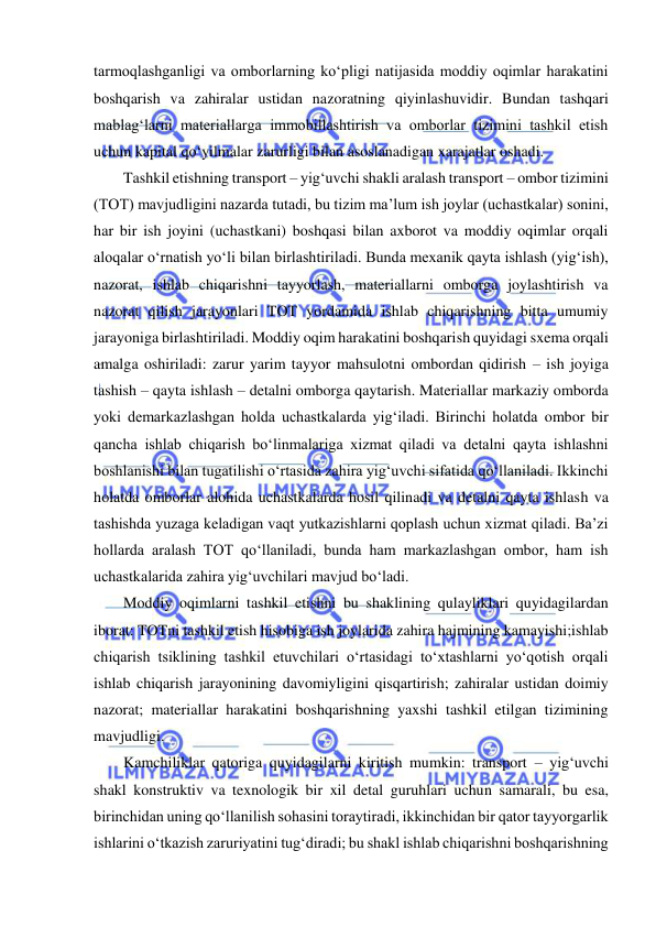  
 
tarmoqlashganligi va omborlarning ko‘pligi natijasida moddiy oqimlar harakatini 
boshqarish va zahiralar ustidan nazoratning qiyinlashuvidir. Bundan tashqari 
mablag‘larni materiallarga immobillashtirish va omborlar tizimini tashkil etish 
uchun kapital qo‘yilmalar zarurligi bilan asoslanadigan xarajatlar oshadi. 
Tashkil etishning transport – yig‘uvchi shakli aralash transport – ombor tizimini 
(TOT) mavjudligini nazarda tutadi, bu tizim ma’lum ish joylar (uchastkalar) sonini, 
har bir ish joyini (uchastkani) boshqasi bilan axborot va moddiy oqimlar orqali 
aloqalar o‘rnatish yo‘li bilan birlashtiriladi. Bunda mexanik qayta ishlash (yig‘ish), 
nazorat, ishlab chiqarishni tayyorlash, materiallarni omborga joylashtirish va 
nazorat qilish jarayonlari TOT yordamida ishlab chiqarishning bitta umumiy 
jarayoniga birlashtiriladi. Moddiy oqim harakatini boshqarish quyidagi sxema orqali 
amalga oshiriladi: zarur yarim tayyor mahsulotni ombordan qidirish – ish joyiga 
tashish – qayta ishlash – detalni omborga qaytarish. Materiallar markaziy omborda 
yoki demarkazlashgan holda uchastkalarda yig‘iladi. Birinchi holatda ombor bir 
qancha ishlab chiqarish bo‘linmalariga xizmat qiladi va detalni qayta ishlashni 
boshlanishi bilan tugatilishi o‘rtasida zahira yig‘uvchi sifatida qo‘llaniladi. Ikkinchi 
holatda omborlar alohida uchastkalarda hosil qilinadi va detalni qayta ishlash va 
tashishda yuzaga keladigan vaqt yutkazishlarni qoplash uchun xizmat qiladi. Ba’zi 
hollarda aralash TOT qo‘llaniladi, bunda ham markazlashgan ombor, ham ish 
uchastkalarida zahira yig‘uvchilari mavjud bo‘ladi. 
Moddiy oqimlarni tashkil etishni bu shaklining qulayliklari quyidagilardan 
iborat: TOTni tashkil etish hisobiga ish joylarida zahira hajmining kamayishi;ishlab 
chiqarish tsiklining tashkil etuvchilari o‘rtasidagi to‘xtashlarni yo‘qotish orqali 
ishlab chiqarish jarayonining davomiyligini qisqartirish; zahiralar ustidan doimiy 
nazorat; materiallar harakatini boshqarishning yaxshi tashkil etilgan tizimining 
mavjudligi. 
Kamchiliklar qatoriga quyidagilarni kiritish mumkin: transport – yig‘uvchi 
shakl konstruktiv va texnologik bir xil detal guruhlari uchun samarali, bu esa, 
birinchidan uning qo‘llanilish sohasini toraytiradi, ikkinchidan bir qator tayyorgarlik 
ishlarini o‘tkazish zaruriyatini tug‘diradi; bu shakl ishlab chiqarishni boshqarishning 
