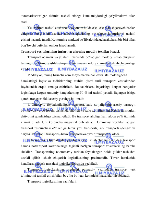  
 
avtomatlashtirilgan tizimini tashkil etishga katta miqdordagi qo‘yilmalarni talab 
etadi. 
Yul zahirani tashkil etish shakli avtonom holda o‘z - o‘zini boshqaruvchi ishlab 
chiqarish bo‘g‘inlari asosida nazorat qilishning birlashgan konturlarini tashkil 
etishni nazarda tutadi. Konturning markazi bo‘lib alohida uchastkalarni bir-biri bilan 
bog‘lovchi buferlari ombor hisoblanadi. 
Transport vositalarining turlari va ularning moddiy texnika bazasi. 
Transport odamlar va yuklarni tashishda bo‘ladigan moddiy ishlab chiqarish 
tarmog‘idir. Ijtimoiy ishlab chiqarish tuzilmasi moddiy xizmatlar ishlab chiqarishga 
kiradi.  
Moddiy oqimning birinchi xom ashyo manbaidan oxiri iste’molchigacha 
harakatdagi logistika tadbirlarining muhim qismi turli transport vositalaridan 
foydalanish orqali amalga oshiriladi. Bu tadbirlarni bajarishga ketgan harajatlar 
logistikaga ketgan umumiy harajatlarning 50 % ini tashkil yetadi. Bajargan ishiga 
qarab, transport ikki asosiy guruhga bo‘linadi: 
1. Ommaviy foydalaniladigan transport, xalq xo‘jaligining asosiy tarmog‘i 
bo‘lib, yuk va yo‘lovchi tashishda aholiga va xalq xo‘jaligining barcha tarmoqlari 
ehtiyojini qondirishga xizmat qiladi. Bu transport aholiga ham aloqa yo‘li tizimida 
xizmat qiladi. Uni ko‘pincha magistral deb ataladi. Ommaviy foydalaniladigan 
transport tushunchasi o‘z ichiga temir yo‘l transporti, suv transporti (dengiz va 
daryo), avtomobil transporti, havo transporti va quvur transportini oladi. 
2. Noommaviy foydalaniladigan transport - ishlab chiqarish ichidagi transport 
hamda notransport korxonalariga tegishli bo‘lgan transport vositalarining barcha 
shakllari. Transportning noommaviy turidan foydalangan holda yuklar tashishni 
tashkil qilish ishlab chiqarish logistikasining predmetidir. Tovar harakatida 
kanallarni tanlash masalasi logistika doirasida yechiladi. 
Transport logistikasining predmeti ommaviy vazifadagi transport yuk 
ta’minotini tashkil qilish bilan bog‘liq bo‘lgan kompleks masalalar hisoblanadi. 
Transport logistikasining vazifalari: 
