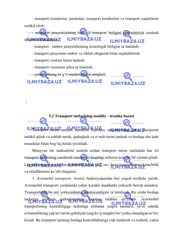  
 
- transport tizimlarini, jumladan, transport koridorlari va transport zanjirlarini 
tashkil etish: 
- transport jarayonlarining turli xil transport birligini rejalashtirish (aralash 
ta’minlash holatida); 
- transport - ombor jarayonlarining texnologik birligini ta’minlash; 
- transport jarayonini ombor va ishlab chiqarish bilan rejalashtirish; 
- transport vositasi turini tanlash; 
- transport vositasini tekin ta’minlash; 
- yetkazishning to‘g‘ri marketurasini aniqlash. 
 
 
 
 
 
5.2 Transport turlarining moddiy - texnika bazasi 
 
Transport turini tanlash masalasi logistika zaxiralarining qulay darajasini 
tashkil qilish va ushlab turish, qadoqlash va o‘rash turini tanlash va boshqa shu kabi 
masalalar bilan bog‘liq holda yechiladi.  
Muayyan bir mahsulotni tashish uchun transport turini tanlashda har xil 
transport turlarining xarakterli xususiyati haqidagi axborot asos bo‘lib xizmat qiladi. 
Logistika nuqtai nazaridan avtomobil, temir yo‘l, suv, havo transportining kamchilik 
va afzalliklarini ko‘rib chiqamiz. 
1. Avtomobil transporti. Asosiy funktsiyalaridan biri yuqori tezlikda yurish. 
Avtomobil transporti yordamida yukni kerakli muddatda yetkazib berish mumkin. 
Transportning bu turi yetkazishning muntazamligini ta’minlaydi. Bu yerda boshqa 
turlariga 
nisbatan 
qadoqlanishiga 
kamroq 
talablar 
qo‘yiladi. 
Avtomobil 
transportining kamchiligiga tashishga nisbatan yuqori tannarxi, ya’ni odatda 
avtomobilning yuk ko‘tarish qobiliyati (eng ko‘p miqdor) bo‘yicha olinadigan to‘lov 
kiradi. Bu transport turining boshqa kamchiliklariga yuk tushirish va tashish, yukni 
