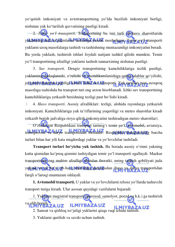  
 
yo‘qotish imkoniyati va avtotransportning yo‘lda buzilish imkoniyati borligi, 
nisbatan yuk ko‘tarilish quvvatining pastligi kiradi. 
2. Temir yo‘l transporti. Transportning bu turi turli ob-havo sharoitlarida 
yuklarning turli to‘plamlarini tashishga yaxshi moslashgan. Temir yo‘l transporti 
yuklarni uzoq masofalarga tashish va tashishning muntazamligi imkoniyatini beradi. 
Bu yerda yuklash, tushirish ishlari foydali natijani tashkil qilishi mumkin. Temir 
yo‘l transportining afzalligi yuklarni tashish tannarxining nisbatan pastligi. 
3. Suv transporti. Dengiz transportining kamchiliklariga tezlik pastligi, 
yuklarning qadoqlanishi, o‘ralishi va mustahkamlanishiga qattiq talablar qo‘yilishi, 
jo‘natish chastotasi pastligi kiradi. Ichki suv transporti. Yuk tariflari past. uzoqroq 
masofaga tashishda bu transport turi eng arzon hisoblanadi. Ichki suv transportining 
kamchiliklariga yetkazib berishning tezligi past bo‘lishi kiradi. 
4. Havo transporti. Asosiy afzalliklari: tezligi, alohida rayonlarga yetkazish 
imkoniyati. Kamchiliklariga yuk ta’riflarining yuqoriligi va meteo sharoitlar kiradi 
(etkazib berish jadvaliga rioya qilish imkoniyatini tushiradigan meteo sharoitlar). 
O‘zbekiston Respublikasi transport tarmog‘i temir yo‘l, avtomobil, aviatsiya, 
truboprovod va daryo transportidan iboratdir. Respublika transportining barcha 
turlari bilan har yili kata miqdordagi yuklar va yo‘lovchilar tashiladi.  
Transport turlari bo‘yicha yuk tashish. Bu borada asosiy o‘rinni yukning 
katta qismidan ko‘proq qismini tashiydigan temir yo‘l transporti egallaydi. Mazkur 
transportning eng muhim afzalligi shundan iboratki, uning tashish qobiliyati juda 
yuksak va yil bo‘yi ob-havo sharoitiga qaramasdan (haso va daryo transportidan 
farqli o‘laroq) muntazam ishlaydi. 
1. Avtomobil transporti. U yuklar va yo‘lovchilarni relssiz yo‘llarda tashuvchi 
transport turiga kiradi. Ular asosan quyidagi vazifalarni bajaradi: 
1. Yuklarni magistral transporti (paroxod, samolyot, poezd va h.k.) ga tushirish 
va olib borish. 
2. Sanoat va qishloq xo‘jaligi yuklarini qisqa vaqt ichida tashish. 
3. Yuklarni qurilish va savdo uchun tashish. 
