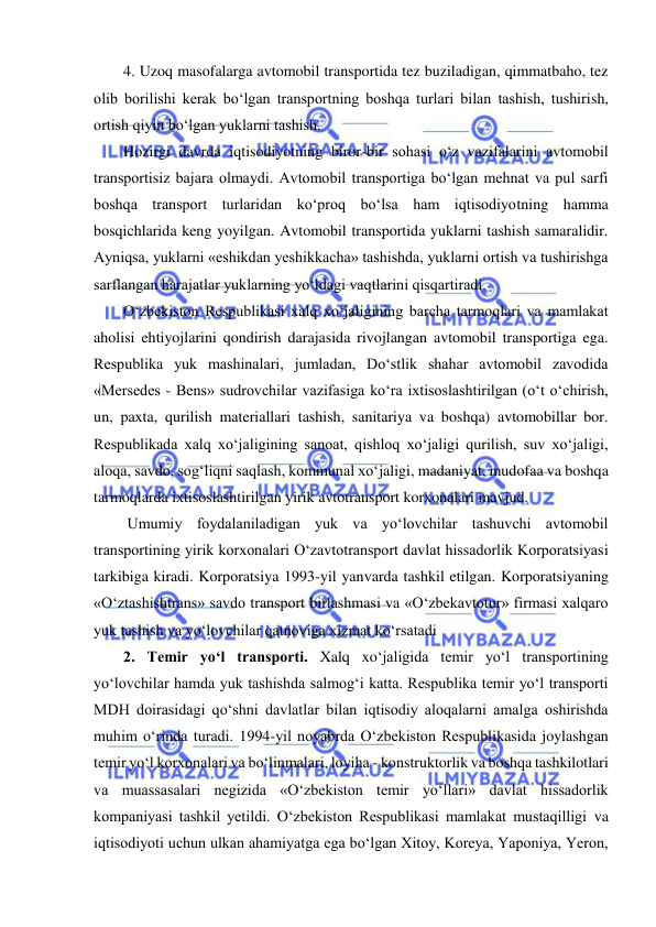  
 
4. Uzoq masofalarga avtomobil transportida tez buziladigan, qimmatbaho, tez 
olib borilishi kerak bo‘lgan transportning boshqa turlari bilan tashish, tushirish, 
ortish qiyin bo‘lgan yuklarni tashish. 
Hozirgi davrda iqtisodiyotning biror-bir sohasi o‘z vazifalarini avtomobil 
transportisiz bajara olmaydi. Avtomobil transportiga bo‘lgan mehnat va pul sarfi 
boshqa transport turlaridan ko‘proq bo‘lsa ham iqtisodiyotning hamma 
bosqichlarida keng yoyilgan. Avtomobil transportida yuklarni tashish samaralidir. 
Ayniqsa, yuklarni «eshikdan yeshikkacha» tashishda, yuklarni ortish va tushirishga 
sarflangan harajatlar yuklarning yo‘ldagi vaqtlarini qisqartiradi. 
O‘zbekiston Respublikasi xalq xo‘jaligining barcha tarmoqlari va mamlakat 
aholisi ehtiyojlarini qondirish darajasida rivojlangan avtomobil transportiga ega. 
Respublika yuk mashinalari, jumladan, Do‘stlik shahar avtomobil zavodida 
«Mersedes - Bens» sudrovchilar vazifasiga ko‘ra ixtisoslashtirilgan (o‘t o‘chirish, 
un, paxta, qurilish materiallari tashish, sanitariya va boshqa) avtomobillar bor. 
Respublikada xalq xo‘jaligining sanoat, qishloq xo‘jaligi qurilish, suv xo‘jaligi, 
aloqa, savdo, sog‘liqni saqlash, kommunal xo‘jaligi, madaniyat, mudofaa va boshqa 
tarmoqlarda ixtisoslashtirilgan yirik avtotransport korxonalari mavjud. 
 Umumiy foydalaniladigan yuk va yo‘lovchilar tashuvchi avtomobil 
transportining yirik korxonalari O‘zavtotransport davlat hissadorlik Korporatsiyasi 
tarkibiga kiradi. Korporatsiya 1993-yil yanvarda tashkil etilgan. Korporatsiyaning 
«O‘ztashishtrans» savdo transport birlashmasi va «O‘zbekavtotur» firmasi xalqaro 
yuk tashish va yo‘lovchilar qatnoviga xizmat ko‘rsatadi  
2. Temir yo‘l transporti. Xalq xo‘jaligida temir yo‘l transportining 
yo‘lovchilar hamda yuk tashishda salmog‘i katta. Respublika temir yo‘l transporti 
MDH doirasidagi qo‘shni davlatlar bilan iqtisodiy aloqalarni amalga oshirishda 
muhim o‘rinda turadi. 1994-yil noyabrda O‘zbekiston Respublikasida joylashgan 
temir yo‘l korxonalari va bo‘linmalari, loyiha - konstruktorlik va boshqa tashkilotlari 
va muassasalari negizida «O‘zbekiston temir yo‘llari» davlat hissadorlik 
kompaniyasi tashkil yetildi. O‘zbekiston Respublikasi mamlakat mustaqilligi va 
iqtisodiyoti uchun ulkan ahamiyatga ega bo‘lgan Xitoy, Koreya, Yaponiya, Yeron, 
