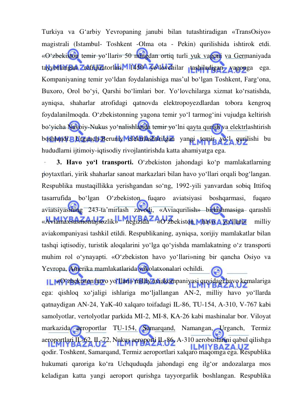  
 
Turkiya va G‘arbiy Yevropaning janubi bilan tutashtiradigan «TransOsiyo» 
magistrali (Istambul- Toshkent -Olma ota - Pekin) qurilishida ishtirok etdi. 
«O‘zbekiston temir yo‘llari» 50 mingdan ortiq turli yuk vagoni va Germaniyada 
tayyorlangan refrijiratorlari, 1450 yo‘lovchilar tashiladigan vagonga ega. 
Kompaniyaning temir yo‘ldan foydalanishiga mas’ul bo‘lgan Toshkent, Farg‘ona, 
Buxoro, Orol bo‘yi, Qarshi bo‘limlari bor. Yo‘lovchilarga xizmat ko‘rsatishda, 
ayniqsa, shaharlar atrofidagi qatnovda elektropoyezdlardan tobora kengroq 
foydalanilmoqda. O‘zbekistonning yagona temir yo‘l tarmog‘ini vujudga keltirish 
bo‘yicha Navoiy-Nukus yo‘nalishlarida temir yo‘lni qayta qurish va elektrlashtirish 
boshlandi. Urganch-Beruniy elektrlashtirilgan yangi temir yo‘l qurilishi bu 
hududlarni ijtimoiy-iqtisodiy rivojlantirishda katta ahamiyatga ega. 
 3. Havo yo‘l transporti. O‘zbekiston jahondagi ko‘p mamlakatlarning 
poytaxtlari, yirik shaharlar sanoat markazlari bilan havo yo‘llari orqali bog‘langan. 
Respublika mustaqillikka yerishgandan so‘ng, 1992-yili yanvardan sobiq Ittifoq 
tasarrufida 
bo‘lgan 
O‘zbekiston 
fuqaro 
aviatsiyasi 
boshqarmasi, 
fuqaro 
aviatsiyasining 243-ta’mirlash zavodi, «Aviaqurilish» birlashmasiga qarashli 
«Aviamaxsusmontajsozlik» 
negizida 
«O‘zbekiston 
havo 
yo‘llari» 
milliy 
aviakompaniyasi tashkil etildi. Respublikaning, ayniqsa, xorijiy mamlakatlar bilan 
tashqi iqtisodiy, turistik aloqalarini yo‘lga qo‘yishda mamlakatning o‘z transporti 
muhim rol o‘ynayapti. «O‘zbekiston havo yo‘llari»ning bir qancha Osiyo va 
Yevropa, Amerika mamlakatlarida vakolatxonalari ochildi. 
 «O‘zbekiston havo yo‘llari» milliy aviakompaniyasi quyidagi havo kemalariga 
ega: qishloq xo‘jaligi ishlariga mo‘ljallangan AN-2, milliy havo yo‘llarda 
qatnaydigan AN-24, YaK-40 xalqaro toifadagi IL-86, TU-154, A-310, V-767 kabi 
samolyotlar, vertolyotlar parkida MI-2, MI-8, KA-26 kabi mashinalar bor. Viloyat 
markazida aeroportlar TU-154, Samarqand, Namangan, Urganch, Termiz 
aeroportlari IL-62, IL-72, Nukus aeroporti IL-86, A-310 aerobuslarini qabul qilishga 
qodir. Toshkent, Samarqand, Termiz aeroportlari xalqaro maqomga ega. Respublika 
hukumati qaroriga ko‘ra Uchquduqda jahondagi eng ilg‘or andozalarga mos 
keladigan katta yangi aeroport qurishga tayyorgarlik boshlangan. Respublika 
