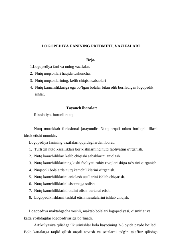 LOGOPEDIYA FANINING PREDMETI, VAZIFALARI
Reja.
1.Logopediya fani va uning vazifalar.
2. Nutq nuqsonlari haqida tushuncha.
3. Nutq nuqsonlarining, kelib chiqish sabablari 
4. Nutq kamchiliklariga ega bo’lgan bolalar bilan olib boriladigan logopedik 
ishlar.
  Tayanch iboralar:
Rinolaliya- burunli nutq.
Nutq murakkab funksional jarayondir. Nutq orqali odam borliqni, fikrni
idrok etishi mumkin. 
Logopediya fanining vazifalari quyidagilardan iborat:
1. Turli xil nutq kasalliklari bor kishilarning nutq faoliyatini o’rganish. 
2. Nutq kamchiliklari kelib chiqishi sabablarini aniqlash.
3. Nutq kamchiliklarining kishi faoliyati ruhiy rivojlanishiga ta’sirini o’rganish.
4. Nuqsonli bolalarda nutq kamchiliklarini o’rganish.
5. Nutq kamchiliklarini aniqlash usullarini ishlab chiqarish.
6. Nutq kamchiliklarini sistemaga solish. 
7. Nutq kamchiliklarini oldini olish, bartaraf etish.
8. Logopedik ishlarni tashkil etish masalalarini ishlab chiqish. 
Logopediya maktabgacha yoshli, maktab bolalari logopediyasi, o’smirlar va 
katta yoshdagilar logopediyasiga bo’linadi. 
Artikulyasiya qilishga ilk urinishlar bola hayotining 2-3 oyida paydo bo’ladi.
Bola kattalarga taqlid qilish orqali tovush va so’zlarni to’g’ri talaffuz qilishga
