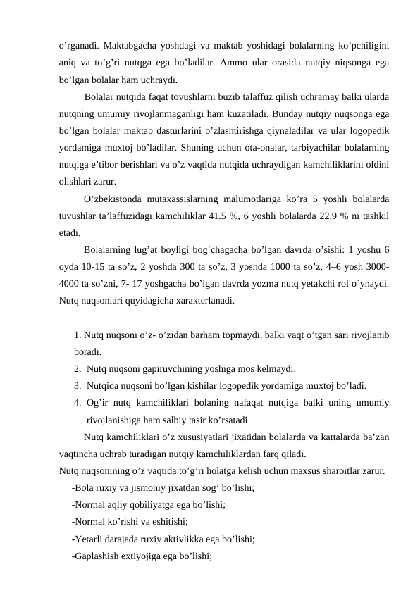 o’rganadi. Maktabgacha yoshdagi va maktab yoshidagi bolalarning ko’pchiligini
aniq va to’g’ri nutqga ega bo’ladilar. Ammo ular orasida nutqiy niqsonga ega
bo’lgan bolalar ham uchraydi.
Bolalar nutqida faqat tovushlarni buzib talaffuz qilish uchramay balki ularda
nutqning umumiy rivojlanmaganligi ham kuzatiladi. Bunday nutqiy nuqsonga ega
bo’lgan bolalar maktab dasturlarini o’zlashtirishga qiynaladilar va ular logopedik
yordamiga muxtoj bo’ladilar. Shuning uchun ota-onalar, tarbiyachilar bolalarning
nutqiga e’tibor berishlari va o’z vaqtida nutqida uchraydigan kamchiliklarini oldini
olishlari zarur. 
  
O’zbekistonda  mutaxassislarning  malumotlariga ko’ra 5 yoshli  bolalarda
tuvushlar ta’laffuzidagi kamchiliklar 41.5 %, 6 yoshli bolalarda 22.9 % ni tashkil
etadi. 
Bolalarning lug’at boyligi bog`chagacha bo’lgan davrda o’sishi: 1 yoshu 6
oyda 10-15 ta so’z, 2 yoshda 300 ta so’z, 3 yoshda 1000 ta so’z, 4–6 yosh 3000-
4000 ta so’zni, 7- 17 yoshgacha bo’lgan davrda yozma nutq yetakchi rol o`ynaydi.
Nutq nuqsonlari quyidagicha xarakterlanadi.
1. Nutq nuqsoni o’z- o’zidan barham topmaydi, balki vaqt o’tgan sari rivojlanib
boradi.
2. Nutq nuqsoni gapiruvchining yoshiga mos kelmaydi.
3. Nutqida nuqsoni bo’lgan kishilar logopedik yordamiga muxtoj bo’ladi.
4. Og’ir nutq kamchiliklari  bolaning nafaqat  nutqiga balki  uning umumiy
rivojlanishiga ham salbiy tasir ko’rsatadi.
Nutq kamchiliklari o’z xususiyatlari jixatidan bolalarda va kattalarda ba’zan
vaqtincha uchrab turadigan nutqiy kamchiliklardan farq qiladi.
Nutq nuqsonining o’z vaqtida to’g’ri holatga kelish uchun maxsus sharoitlar zarur. 
-Bola ruxiy va jismoniy jixatdan sog’ bo’lishi; 
-Normal aqliy qobiliyatga ega bo’lishi;
-Normal ko’rishi va eshitishi;
-Yetarli darajada ruxiy aktivlikka ega bo’lishi;
-Gaplashish extiyojiga ega bo’lishi;
