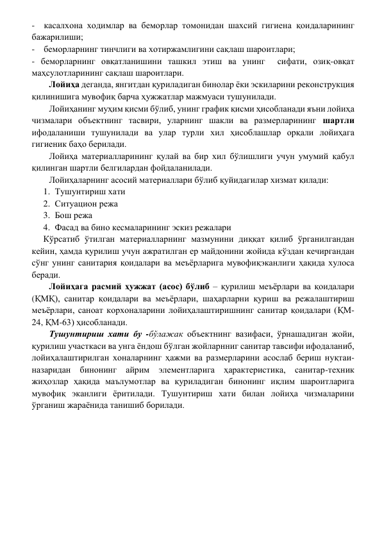 -  касалхона ходимлар ва беморлар томонидан шахсий гигиена қоидаларининг  
бажарилиши; 
-    беморларнинг тинчлиги ва хотиржамлигини сақлаш шароитлари; 
- беморларнинг овқатланишини ташкил этиш ва унинг  сифати, озиқ-овқат 
маҳсулотларининг сақлаш шароитлари. 
Лойиҳа деганда, янгитдан қуриладиган бинолар ёки эскиларини реконструкция 
қилинишига мувофиқ барча ҳужжатлар мажмуаси тушунилади. 
Лойиҳанинг муҳим қисми бўлиб, унинг график қисми ҳисобланади яъни лойиҳа 
чизмалари объектнинг тасвири, уларнинг шакли ва размерларининг шартли 
ифодаланиши тушунилади ва улар турли хил ҳисоблашлар орқали лойиҳага 
гигиеник баҳо берилади. 
Лойиҳа материалларининг қулай ва бир хил бўлишлиги учун умумий қабул 
қилинган шартли белгилардан фойдаланилади. 
Лойиҳаларнинг асосий материаллари бўлиб қуйидагилар хизмат қилади: 
1. Тушунтириш хати 
2. Ситуацион режа 
3. Бош режа 
4. Фасад ва бино кесмаларининг эскиз режалари 
Кўрсатиб ўтилган материалларнинг мазмунини диққат қилиб ўрганилгандан 
кейин, ҳамда қурилиш учун ажратилган ер майдонини жойида кўздан кечиргандан 
сўнг унинг санитария қоидалари ва меъёрларига мувофиқэканлиги ҳақида хулоса 
беради. 
Лойиҳага расмий ҳужжат (асос) бўлиб – қурилиш меъёрлари ва қоидалари 
(ҚМҚ), санитар қоидалари ва меъёрлари, шаҳарларни қуриш ва режалаштириш 
меъёрлари, саноат корхоналарини лойиҳалаштиришнинг санитар қоидалари (ҚМ-
24, ҚМ-63) ҳисобланади. 
Тушунтириш хати бу -бўлажак объектнинг вазифаси, ўрнашадиган жойи, 
қурилиш участкаси ва унга ёндош бўлган жойларнниг санитар тавсифи ифодаланиб, 
лойиҳалаштирилган хоналарнинг ҳажми ва размерларини асослаб бериш нуқтаи-
назаридан бинонинг айрим элементларига ҳарактеристика, санитар-техник 
жиҳозлар ҳақида маълумотлар ва қуриладиган бинонинг иқлим шароитларига 
мувофиқ эканлиги ёритилади. Тушунтириш хати билан лойиҳа чизмаларини 
ўрганиш жараёнида танишиб борилади. 
