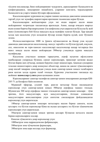 тўсувчи мосламалар, бино пойдеворининг чуқурлиги, деразаларнинг баландлиги ва 
конфигурацияси, зиналарнинг нишаблиги, уларнинг кенглиги, чордоқларнинг 
баландлиги ва уларга чиқиш йўллари ифодаланади. 
Касалхоналарннг қурилиши ва уларни ташкил қилишда даволовчи-ҳимояловчи 
тартиб учун энг мувофиқ шароитларни яратишни таъминлаш керак бўлади.  
Касалхоналарни жойлаштириш учун энг яхши шароит аҳоли яшаш 
жойларининг четроғидан танланганда яратилади. Аммо, шаҳар ичидаги квартал 
яъни иложи борича бир кварталнниг ўзи шифохона учун ажратилган бўлса ва бу жой 
яшил ўсимликларга бой бўлса мақсадга жуда мувофиқ тушган бўлади. Ҳар қандай 
ҳолда ҳам касалхона учун келадиган йўллар иложи борича қулай, кенг бўлмоғи 
лозим. 
Ихтисослаштирилган 1000 та ўринга мўлжалланган ва бемор узоқ муддат 
давомида даволанадиган касалхоналар, махсус тартибга эга бўлган (руҳий, юқумли, 
сил, онкологик ва тери-таносил касалликлар) касалхоналар шаҳар четларида ёки 
яшил зонада аҳоли яшаш жойларидан 500метр узоқликда қуриш мақсадга 
муовфиқдир.  
Касалхона участкаси шовқин тарқатувчи, атроф муҳитни ифлословчи 
манбалардан узоқроқда бўлиши, саноат корхоналари, транспорт қатнови жадал 
бўлган йирик шох кўчалар, шовқин берувчи спорт иншоатлари, чиқинди сувларини 
тозалаш иншоотларига доир коммунал объектлар, жамоа ва давлат хўжаликларига 
доир ишлаб чиқариш зоналаридан узоқда яъни санитар-ҳимоя зонаси талабларига 
риоя қилган ҳолда қуриш талаб этилади. Қурилиш участкасини танлашда шу 
жойнинг шамоллар гулига риоя қилишини лозим  
Корхоналарнинг санитар таснифи ва санитар-ҳимоя зоналарининг размери ҚМ-
245-71 да батафсил баён килинган. 
Мураккаб эфирлар, суъний тери, рангли металлар билан ишланадиган 
корхоналар учун санитар-ҳимоя зонаси 500метр атрофида ташкил этилади. 
Шунингдек 300 метр атрофида ташкил этиладиган санитар-ҳимоя зоналари – чўян 
эритиш, 
ёғоч 
маҳсулотлари, 
жун 
маҳсулотларини, 
ёғочдан 
олинадиган 
маҳсулотларни жипслаштириш учун синтетик смолалардан фойдаланадиган 
корхоналар учун ажратилади.  
100метр санитар-ҳимоя зоналари металларга ишлов бериш саноати, иссиқ 
цехларга эга бўлган корхоналар бўяш ва оқлаш цехларига эга бўлган тўқимачилик 
корхоналари учун ажратилади.  
50метрли санитар-ҳимоя зонаси эритиш цехлари бўлмаган металлга ишлов 
бериш корхоналарига хосдир.  
Кишлок хўжалигига доир корхоналар учун:  
1000метрли зона паррандачилик фабрикалари,  
500метрли зона чўчқачилик фермалари, 
300метрли зона қора моллар учун фермалар, 
