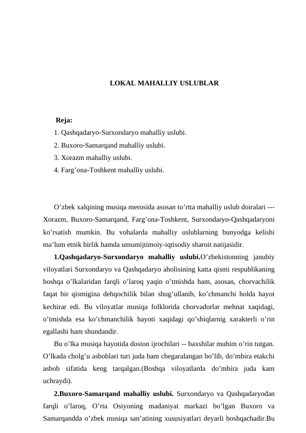 LOKAL MAHALLIY USLUBLAR
 Reja:
1. Qashqadaryo-Surxondaryo mahalliy uslubi.
2. Buxoro-Samarqand mahalliy uslubi.
3. Xorazm mahalliy uslubi.
4. Farg’ona-Toshkent mahalliy uslubi.
O’zbek xalqining musiqa merosida asosan to’rtta mahalliy uslub doiralari ---
Xorazm, Buxoro-Samarqand, Farg’ona-Toshkent, Surxondaryo-Qashqadaryoni
ko’rsatish  mumkin.  Bu  vohalarda  mahalliy  uslublarning  bunyodga  kelishi
ma’lum etnik birlik hamda umumijtimoiy-iqtisodiy sharoit natijasidir.
1.Qashqadaryo-Surxondaryo  mahalliy  uslubi.O’zbekistonning  janubiy
viloyatlari Surxondaryo va Qashqadaryo aholisining katta qismi respublikaning
boshqa o’lkalaridan farqli o’laroq yaqin o’tmishda ham, asosan, chorvachilik
faqat bir qismigina dehqochilik bilan shug’ullanib, ko’chmanchi holda hayot
kechirar edi. Bu viloyatlar musiqa folklorida chorvadorlar mehnat xaqidagi,
o’tmishda esa ko’chmanchilik hayoti xaqidagi qo’shiqlarnig xarakterli o’rin
egallashi ham shundandir.
Bu o’lka musiqa hayotida doston ijrochilari -- baxshilar muhim o’rin tutgan.
O’lkada cholg’u asboblari turi juda ham chegaralangan bo’lib, do’mbira etakchi
asbob  sifatida  keng  tarqalgan.(Boshqa  viloyatlarda  do’mbira  juda  kam
uchraydi).
2.Buxoro-Samarqand mahalliy uslubi. Surxondaryo va Qashqadaryodan
farqli  o’laroq,  O’rta  Osiyoning  madaniyat  markazi  bo’lgan  Buxoro  va
Samarqandda o’zbek musiqa san’atining xususiyatlari deyarli boshqachadir.Bu
