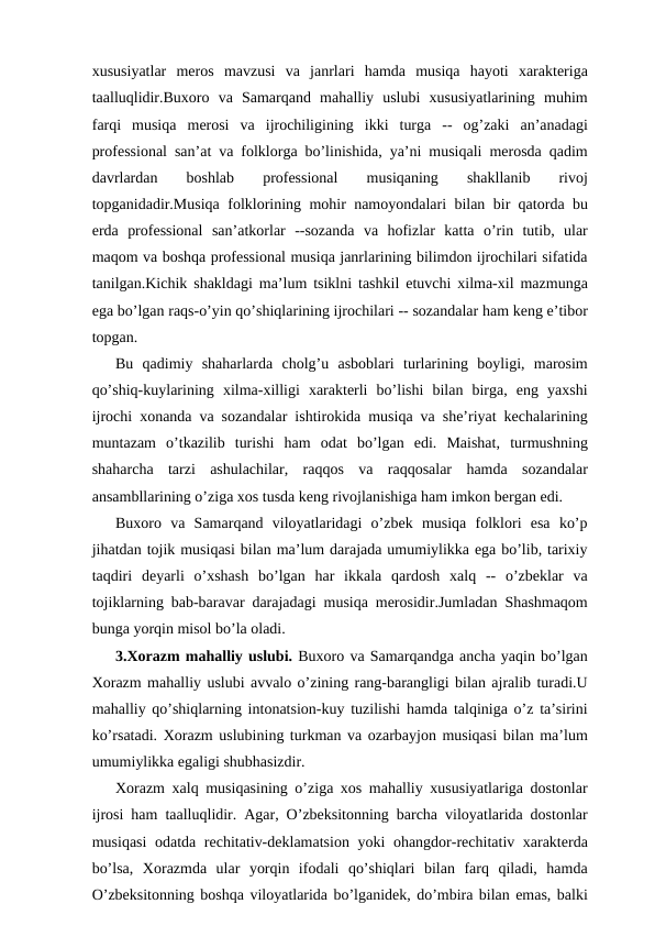 xususiyatlar  meros  mavzusi  va  janrlari  hamda  musiqa  hayoti  xarakteriga
taalluqlidir.Buxoro  va  Samarqand  mahalliy  uslubi  xususiyatlarining  muhim
farqi  musiqa  merosi  va  ijrochiligining  ikki  turga  --  og’zaki  an’anadagi
professional san’at va folklorga bo’linishida, ya’ni musiqali merosda qadim
davrlardan
 
boshlab
 
professional
 
musiqaning
 
shakllanib
 
rivoj
topganidadir.Musiqa folklorining mohir namoyondalari bilan bir qatorda bu
erda  professional  san’atkorlar  --sozanda  va  hofizlar  katta  o’rin  tutib,  ular
maqom va boshqa professional musiqa janrlarining bilimdon ijrochilari sifatida
tanilgan.Kichik shakldagi ma’lum tsiklni tashkil etuvchi xilma-xil mazmunga
ega bo’lgan raqs-o’yin qo’shiqlarining ijrochilari -- sozandalar ham keng e’tibor
topgan.
Bu  qadimiy  shaharlarda  cholg’u  asboblari  turlarining  boyligi,  marosim
qo’shiq-kuylarining  xilma-xilligi  xarakterli  bo’lishi  bilan  birga,  eng  yaxshi
ijrochi xonanda va sozandalar ishtirokida musiqa va she’riyat kechalarining
muntazam  o’tkazilib  turishi  ham  odat  bo’lgan  edi.  Maishat,  turmushning
shaharcha  tarzi  ashulachilar,  raqqos  va  raqqosalar  hamda  sozandalar
ansambllarining o’ziga xos tusda keng rivojlanishiga ham imkon bergan edi.
Buxoro  va  Samarqand  viloyatlaridagi  o’zbek  musiqa  folklori  esa  ko’p
jihatdan tojik musiqasi bilan ma’lum darajada umumiylikka ega bo’lib, tarixiy
taqdiri  deyarli  o’xshash  bo’lgan  har  ikkala  qardosh  xalq  --  o’zbeklar  va
tojiklarning bab-baravar darajadagi musiqa merosidir.Jumladan Shashmaqom
bunga yorqin misol bo’la oladi.
3.Xorazm mahalliy uslubi. Buxoro va Samarqandga ancha yaqin bo’lgan
Xorazm mahalliy uslubi avvalo o’zining rang-barangligi bilan ajralib turadi.U
mahalliy qo’shiqlarning intonatsion-kuy tuzilishi hamda talqiniga o’z ta’sirini
ko’rsatadi. Xorazm uslubining turkman va ozarbayjon musiqasi bilan ma’lum
umumiylikka egaligi shubhasizdir.
Xorazm xalq musiqasining o’ziga xos mahalliy xususiyatlariga dostonlar
ijrosi ham taalluqlidir. Agar, O’zbeksitonning barcha viloyatlarida dostonlar
musiqasi  odatda rechitativ-deklamatsion yoki ohangdor-rechitativ xarakterda
bo’lsa,  Xorazmda  ular  yorqin  ifodali  qo’shiqlari  bilan  farq  qiladi,  hamda
O’zbeksitonning boshqa viloyatlarida bo’lganidek, do’mbira bilan emas, balki
