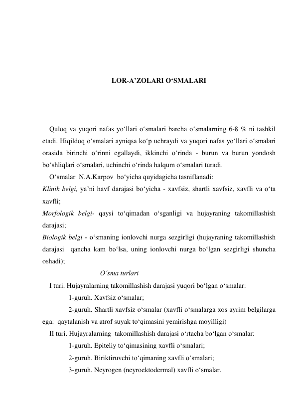  
 
 
 
LOR-A’ZOLARI O‘SMALARI 
 
 
 
    Quloq va yuqori nafas yo‘llari o‘smalari barcha o‘smalarning 6-8 % ni tashkil 
etadi. Hiqildoq o‘smalari ayniqsa ko‘p uchraydi va yuqori nafas yo‘llari o‘smalari 
orasida birinchi o‘rinni egallaydi, ikkinchi o‘rinda - burun va burun yondosh 
bo‘shliqlari o‘smalari, uchinchi o‘rinda halqum o‘smalari turadi.   
    O‘smalar  N.A.Karpov  bo‘yicha quyidagicha tasniflanadi:  
Klinik belgi, ya’ni havf darajasi bo‘yicha - xavfsiz, shartli xavfsiz, xavfli va o‘ta 
xavfli; 
Morfologik belgi- qaysi to‘qimadan o‘sganligi va hujayraning takomillashish  
darajasi; 
Biologik belgi - o‘smaning ionlovchi nurga sezgirligi (hujayraning takomillashish 
darajasi  qancha kam bo‘lsa, uning ionlovchi nurga bo‘lgan sezgirligi shuncha 
oshadi);                                    
                                 O‘sma turlari 
    I turi. Hujayralarning takomillashish darajasi yuqori bo‘lgan o‘smalar: 
               1-guruh. Xavfsiz o‘smalar; 
               2-guruh. Shartli xavfsiz o‘smalar (xavfli o‘smalarga xos ayrim belgilarga 
ega:  qaytalanish va atrof suyak to‘qimasini yemirishga moyilligi)  
    II turi. Hujayralarning  takomillashish darajasi o‘rtacha bo‘lgan o‘smalar: 
               1-guruh. Epiteliy to‘qimasining xavfli o‘smalari; 
               2-guruh. Biriktiruvchi to‘qimaning xavfli o‘smalari; 
               3-guruh. Neyrogen (neyroektodermal) xavfli o‘smalar. 
