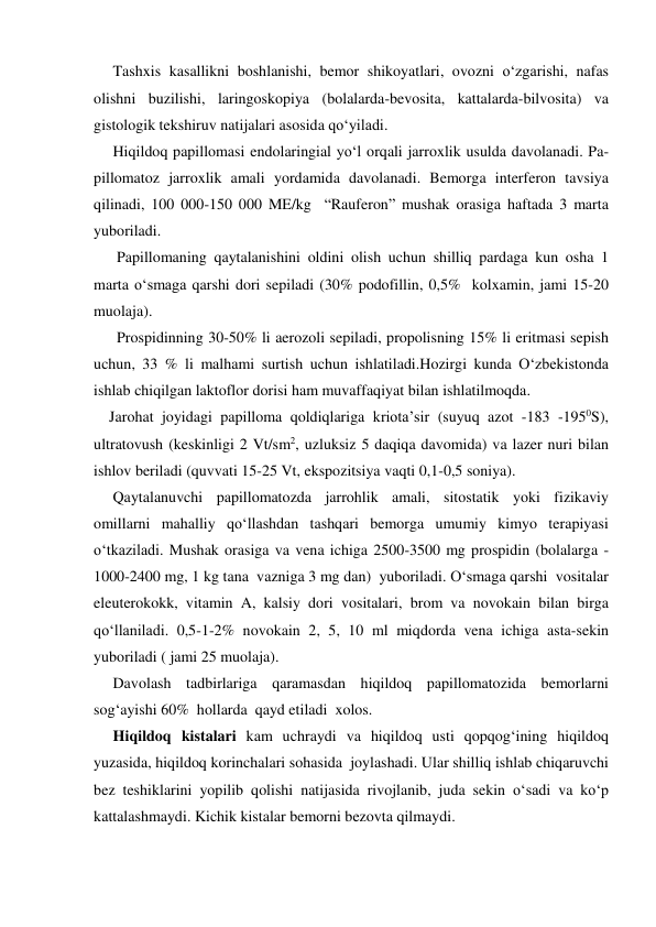      Tashxis kasallikni boshlanishi, bemor shikoyatlari, ovozni o‘zgarishi, nafas 
olishni buzilishi, laringoskopiya (bolalarda-bevosita, kattalarda-bilvosita) va 
gistologik tekshiruv natijalari asosida qo‘yiladi.  
     Hiqildoq papillomasi endolaringial yo‘l orqali jarroxlik usulda davolanadi. Pa-
pillomatoz jarroxlik amali yordamida davolanadi. Bemorga interferon tavsiya 
qilinadi, 100 000-150 000 ME/kg  “Rauferon” mushak orasiga haftada 3 marta  
yuboriladi. 
      Papillomaning qaytalanishini oldini olish uchun shilliq pardaga kun osha 1 
marta o‘smaga qarshi dori sepiladi (30% podofillin, 0,5%  kolxamin, jami 15-20 
muolaja).  
      Prospidinning 30-50% li aerozoli sepiladi, propolisning 15% li eritmasi sepish 
uchun, 33 % li malhami surtish uchun ishlatiladi.Hozirgi kunda O‘zbekistonda 
ishlab chiqilgan laktoflor dorisi ham muvaffaqiyat bilan ishlatilmoqda.  
    Jarohat joyidagi papilloma qoldiqlariga kriota’sir (suyuq azot -183 -1950S), 
ultratovush (keskinligi 2 Vt/sm2, uzluksiz 5 daqiqa davomida) va lazer nuri bilan 
ishlov beriladi (quvvati 15-25 Vt, ekspozitsiya vaqti 0,1-0,5 soniya). 
     Qaytalanuvchi papillomatozda jarrohlik amali, sitostatik yoki fizikaviy 
omillarni mahalliy qo‘llashdan tashqari bemorga umumiy kimyo terapiyasi 
o‘tkaziladi. Mushak orasiga va vena ichiga 2500-3500 mg prospidin (bolalarga -
1000-2400 mg, 1 kg tana  vazniga 3 mg dan)  yuboriladi. O‘smaga qarshi  vositalar 
eleuterokokk, vitamin A, kalsiy dori vositalari, brom va novokain bilan birga 
qo‘llaniladi. 0,5-1-2% novokain 2, 5, 10 ml miqdorda vena ichiga asta-sekin 
yuboriladi ( jami 25 muolaja). 
     Davolash tadbirlariga qaramasdan hiqildoq papillomatozida bemorlarni 
sog‘ayishi 60%  hollarda  qayd etiladi  xolos. 
     Hiqildoq kistalari kam uchraydi va hiqildoq usti qopqog‘ining hiqildoq 
yuzasida, hiqildoq korinchalari sohasida  joylashadi. Ular shilliq ishlab chiqaruvchi 
bez teshiklarini yopilib qolishi natijasida rivojlanib, juda sekin o‘sadi va ko‘p 
kattalashmaydi. Kichik kistalar bemorni bezovta qilmaydi. 

