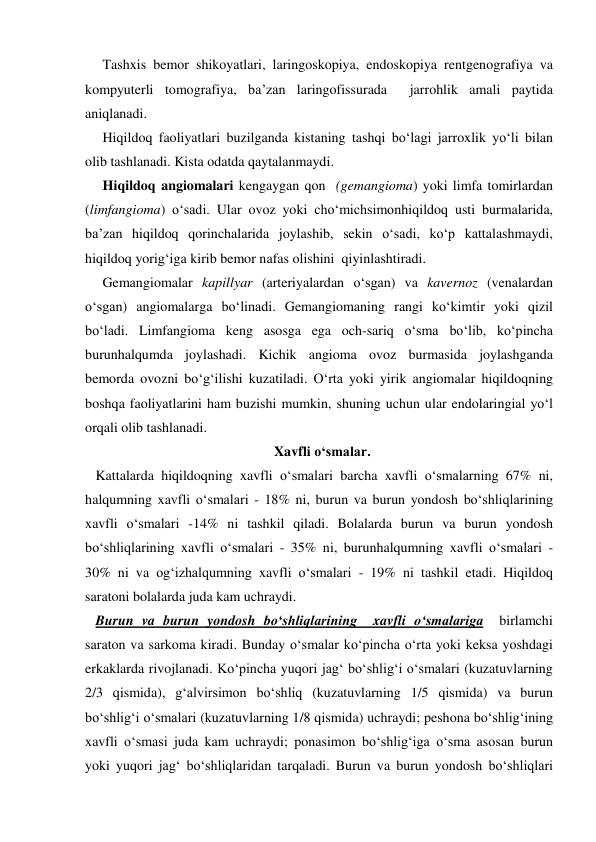      Tashxis bemor shikoyatlari, laringoskopiya, endoskopiya rentgenografiya va 
kompyuterli tomografiya, ba’zan laringofissurada  jarrohlik amali paytida 
aniqlanadi. 
     Hiqildoq faoliyatlari buzilganda kistaning tashqi bo‘lagi jarroxlik yo‘li bilan 
olib tashlanadi. Kista odatda qaytalanmaydi. 
     Hiqildoq angiomalari kengaygan qon  (gemangioma) yoki limfa tomirlardan 
(limfangioma) o‘sadi. Ular ovoz yoki cho‘michsimonhiqildoq usti burmalarida, 
ba’zan hiqildoq qorinchalarida joylashib, sekin o‘sadi, ko‘p kattalashmaydi, 
hiqildoq yorig‘iga kirib bemor nafas olishini  qiyinlashtiradi.   
     Gemangiomalar kapillyar (arteriyalardan o‘sgan) va kavernoz (venalardan 
o‘sgan) angiomalarga bo‘linadi. Gemangiomaning rangi ko‘kimtir yoki qizil 
bo‘ladi. Limfangioma keng asosga ega och-sariq o‘sma bo‘lib, ko‘pincha 
burunhalqumda joylashadi. Kichik angioma ovoz burmasida joylashganda 
bemorda ovozni bo‘g‘ilishi kuzatiladi. O‘rta yoki yirik angiomalar hiqildoqning 
boshqa faoliyatlarini ham buzishi mumkin, shuning uchun ular endolaringial yo‘l 
orqali olib tashlanadi. 
                                                      Xavfli o‘smalar.  
   Kattalarda hiqildoqning xavfli o‘smalari barcha xavfli o‘smalarning 67% ni, 
halqumning xavfli o‘smalari - 18% ni, burun va burun yondosh bo‘shliqlarining 
xavfli o‘smalari -14% ni tashkil qiladi. Bolalarda burun va burun yondosh 
bo‘shliqlarining xavfli o‘smalari - 35% ni, burunhalqumning xavfli o‘smalari - 
30% ni va og‘izhalqumning xavfli o‘smalari - 19% ni tashkil etadi. Hiqildoq 
saratoni bolalarda juda kam uchraydi. 
   Burun va burun yondosh bo‘shliqlarining  xavfli o‘smalariga  birlamchi 
saraton va sarkoma kiradi. Bunday o‘smalar ko‘pincha o‘rta yoki keksa yoshdagi 
erkaklarda rivojlanadi. Ko‘pincha yuqori jag‘ bo‘shlig‘i o‘smalari (kuzatuvlarning 
2/3 qismida), g‘alvirsimon bo‘shliq (kuzatuvlarning 1/5 qismida) va burun 
bo‘shlig‘i o‘smalari (kuzatuvlarning 1/8 qismida) uchraydi; peshona bo‘shlig‘ining 
xavfli o‘smasi juda kam uchraydi; ponasimon bo‘shlig‘iga o‘sma asosan burun 
yoki yuqori jag‘ bo‘shliqlaridan tarqaladi. Burun va burun yondosh bo‘shliqlari 
