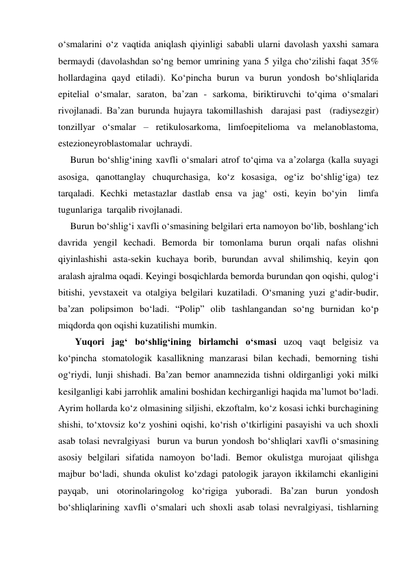 o‘smalarini o‘z vaqtida aniqlash qiyinligi sababli ularni davolash yaxshi samara 
bermaydi (davolashdan so‘ng bemor umrining yana 5 yilga cho‘zilishi faqat 35% 
hollardagina qayd etiladi). Ko‘pincha burun va burun yondosh bo‘shliqlarida 
epitelial o‘smalar, saraton, ba’zan - sarkoma, biriktiruvchi to‘qima o‘smalari 
rivojlanadi. Ba’zan burunda hujayra takomillashish  darajasi past  (radiysezgir) 
tonzillyar o‘smalar – retikulosarkoma, limfoepitelioma va melanoblastoma, 
estezioneyroblastomalar  uchraydi. 
     Burun bo‘shlig‘ining xavfli o‘smalari atrof to‘qima va a’zolarga (kalla suyagi 
asosiga, qanottanglay chuqurchasiga, ko‘z kosasiga, og‘iz bo‘shlig‘iga) tez 
tarqaladi. Kechki metastazlar dastlab ensa va jag‘ osti, keyin bo‘yin  limfa  
tugunlariga  tarqalib rivojlanadi. 
     Burun bo‘shlig‘i xavfli o‘smasining belgilari erta namoyon bo‘lib, boshlang‘ich 
davrida yengil kechadi. Bemorda bir tomonlama burun orqali nafas olishni 
qiyinlashishi asta-sekin kuchaya borib, burundan avval shilimshiq, keyin qon 
aralash ajralma oqadi. Keyingi bosqichlarda bemorda burundan qon oqishi, qulog‘i 
bitishi, yevstaxeit va otalgiya belgilari kuzatiladi. O‘smaning yuzi g‘adir-budir, 
ba’zan polipsimon bo‘ladi. “Polip” olib tashlangandan so‘ng burnidan ko‘p 
miqdorda qon oqishi kuzatilishi mumkin. 
       Yuqori jag‘ bo‘shlig‘ining birlamchi o‘smasi uzoq vaqt belgisiz va 
ko‘pincha stomatologik kasallikning manzarasi bilan kechadi, bemorning tishi 
og‘riydi, lunji shishadi. Ba’zan bemor anamnezida tishni oldirganligi yoki milki 
kesilganligi kabi jarrohlik amalini boshidan kechirganligi haqida ma’lumot bo‘ladi. 
Ayrim hollarda ko‘z olmasining siljishi, ekzoftalm, ko‘z kosasi ichki burchagining 
shishi, to‘xtovsiz ko‘z yoshini oqishi, ko‘rish o‘tkirligini pasayishi va uch shoxli 
asab tolasi nevralgiyasi  burun va burun yondosh bo‘shliqlari xavfli o‘smasining 
asosiy belgilari sifatida namoyon bo‘ladi. Bemor okulistga murojaat qilishga 
majbur bo‘ladi, shunda okulist ko‘zdagi patologik jarayon ikkilamchi ekanligini 
payqab, uni otorinolaringolog ko‘rigiga yuboradi. Ba’zan burun yondosh 
bo‘shliqlarining xavfli o‘smalari uch shoxli asab tolasi nevralgiyasi, tishlarning 
