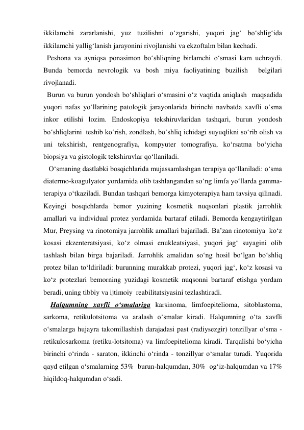ikkilamchi zararlanishi, yuz tuzilishni o‘zgarishi, yuqori jag‘ bo‘shlig‘ida 
ikkilamchi yallig‘lanish jarayonini rivojlanishi va ekzoftalm bilan kechadi. 
  Peshona va ayniqsa ponasimon bo‘shliqning birlamchi o‘smasi kam uchraydi. 
Bunda bemorda nevrologik va bosh miya faoliyatining buzilish  belgilari 
rivojlanadi.      
  Burun va burun yondosh bo‘shliqlari o‘smasini o‘z vaqtida aniqlash  maqsadida 
yuqori nafas yo‘llarining patologik jarayonlarida birinchi navbatda xavfli o‘sma 
inkor etilishi lozim. Endoskopiya tekshiruvlaridan tashqari, burun yondosh 
bo‘shliqlarini  teshib ko‘rish, zondlash, bo‘shliq ichidagi suyuqlikni so‘rib olish va 
uni tekshirish, rentgenografiya, kompyuter tomografiya, ko‘rsatma bo‘yicha 
biopsiya va gistologik tekshiruvlar qo‘llaniladi. 
   O‘smaning dastlabki bosqichlarida mujassamlashgan terapiya qo‘llaniladi: o‘sma 
diatermo-koagulyator yordamida olib tashlangandan so‘ng limfa yo‘llarda gamma-
terapiya o‘tkaziladi. Bundan tashqari bemorga kimyoterapiya ham tavsiya qilinadi. 
Keyingi bosqichlarda bemor yuzining kosmetik nuqsonlari plastik jarrohlik 
amallari va individual protez yordamida bartaraf etiladi. Bemorda kengaytirilgan 
Mur, Preysing va rinotomiya jarrohlik amallari bajariladi. Ba’zan rinotomiya  ko‘z 
kosasi ekzenteratsiyasi, ko‘z olmasi enukleatsiyasi, yuqori jag‘ suyagini olib 
tashlash bilan birga bajariladi. Jarrohlik amalidan so‘ng hosil bo‘lgan bo‘shliq 
protez bilan to‘ldiriladi: burunning murakkab protezi, yuqori jag‘, ko‘z kosasi va 
ko‘z protezlari bemorning yuzidagi kosmetik nuqsonni bartaraf etishga yordam 
beradi, uning tibbiy va ijtimoiy  reabilitatsiyasini tezlashtiradi. 
    Halqumning xavfli o‘smalariga karsinoma, limfoepitelioma, sitoblastoma, 
sarkoma, retikulotsitoma va aralash o‘smalar kiradi. Halqumning o‘ta xavfli 
o‘smalarga hujayra takomillashish darajadasi past (radiysezgir) tonzillyar o‘sma - 
retikulosarkoma (retiku-lotsitoma) va limfoepitelioma kiradi. Tarqalishi bo‘yicha 
birinchi o‘rinda - saraton, ikkinchi o‘rinda - tonzillyar o‘smalar turadi. Yuqorida 
qayd etilgan o‘smalarning 53%  burun-halqumdan, 30%  og‘iz-halqumdan va 17%  
hiqildoq-halqumdan o‘sadi.  
