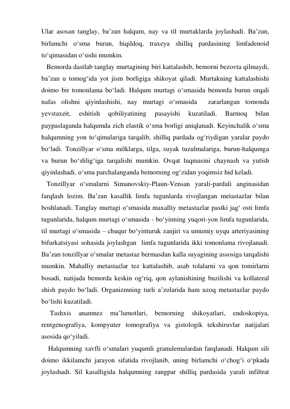 Ular asosan tanglay, ba’zan halqum, nay va til murtaklarda joylashadi. Ba’zan, 
birlamchi o‘sma burun, hiqildoq, traxeya shilliq pardasining limfadenoid 
to‘qimasidan o‘sishi mumkin.  
   Bemorda dastlab tanglay murtagining biri kattalashib, bemorni bezovta qilmaydi, 
ba’zan u tomog‘ida yot jism borligiga shikoyat qiladi. Murtakning kattalashishi 
doimo bir tomonlama bo‘ladi. Halqum murtagi o‘smasida bemorda burun orqali 
nafas olishni qiyinlashishi, nay murtagi o‘smasida  zararlangan tomonda 
yevstaxeit, 
eshitish 
qobiliyatining 
pasayishi 
kuzatiladi. 
Barmoq 
bilan 
paypaslaganda halqumda zich elastik o‘sma borligi aniqlanadi. Keyinchalik o‘sma 
halqumning yon to‘qimalariga tarqalib, shilliq pardada og‘riydigan yaralar paydo 
bo‘ladi. Tonzillyar o‘sma milklarga, tilga, suyak tuzulmalariga, burun-halqumga 
va burun bo‘shlig‘iga tarqalishi mumkin. Ovqat luqmasini chaynash va yutish 
qiyinlashadi, o‘sma parchalanganda bemorning og‘zidan yoqimsiz hid keladi.  
   Tonzillyar o‘smalarni Simanovskiy-Plaun-Vensan yarali-pardali anginasidan 
farqlash lozim. Ba’zan kasallik limfa tugunlarda rivojlangan metastazlar bilan 
boshlanadi. Tanglay murtagi o‘smasida maxalliy metastazlar pastki jag‘ osti limfa 
tugunlarida, halqum murtagi o‘smasida - bo‘yinning yuqori-yon limfa tugunlarida, 
til murtagi o‘smasida – chuqur bo‘yinturuk zanjiri va umumiy uyqu arteriyasining 
bifurkatsiyasi sohasida joylashgan  limfa tugunlarida ikki tomonlama rivojlanadi. 
Ba’zan tonzillyar o‘smalar metastaz bermasdan kalla suyagining assosiga tarqalishi 
mumkin. Mahalliy metastazlar tez kattalashib, asab tolalarni va qon tomirlarni 
bosadi, natijada bemorda keskin og‘riq, qon aylanishining buzilishi va kollateral 
shish paydo bo‘ladi. Organizmning turli a’zolarida ham uzoq metastazlar paydo 
bo‘lishi kuzatiladi.                   
     Tashxis 
anamnez 
ma’lumotlari, 
bemorning 
shikoyatlari, 
endoskopiya, 
rentgenografiya, kompyuter tomografiya va gistologik tekshiruvlar natijalari 
asosida qo‘yiladi. 
    Halqumning xavfli o‘smalari yuqumli granulemalardan farqlanadi. Halqum sili 
doimo ikkilamchi jarayon sifatida rivojlanib, uning birlamchi o‘chog‘i o‘pkada 
joylashadi. Sil kasalligida halqumning rangpar shilliq pardasida yarali infiltrat 
