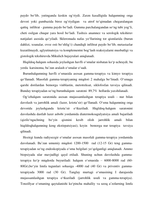 paydo bo‘lib, yutinganda keskin og‘riydi. Zaxm kasalligida halqumning orqa 
devori yoki gumbazida biroz og‘riydigan  va atrof to‘qimadan chegaralangan  
qattiq  infiltrat - gumma paydo bo‘ladi. Gumma parchalangandan so‘ng tubi yog‘li, 
cheti osilgan chuqur yara hosil bo‘ladi. Tashxis anamnez va serologik tekshiruv 
natijalari asosida qo‘yiladi. Skleromada nafas yo‘llarining tor qismlarida (burun 
dahlizi, xoanalar, ovoz osti bo‘shlig‘i) chandiqli infiltrat paydo bo‘lib, metastazlar 
kuzatilmaydi, aglyutinatsiya va komplementni bog‘lash reaksiyalarni musbatligi va 
gistologik tekshiruvda Mikulich hujayralari aniqlanadi. 
   Hiqildoq-halqum sohasida joylashgan havfli o‘smalar nisbatan ko‘p uchraydi; bu 
yerda  karsinoma, ba’zan aralash o‘smalar o‘sadi. 
   Burunhalqumning havfli o‘smasida asosan gamma-terapiya va kimyo terapiya 
qo‘llanadi. Masofali gamma-terapiyaning miqdori 2 mahalga bo‘linadi. O‘smaga 
qarshi dorilardan bemorga vinblastin, metotreksat, siklofosfan tavsiya qilinadi. 
Bunday terapiyadan so‘ng burunhalqum  saratoni  89,7%  hollarda yaxshilanadi. 
   Og‘izhalqum saratonida asosan mujassamlashgan terapiya usuli - nur bilan 
davolash va jarrohlik amali (lazer, kriota’sir) qo‘llanadi. O‘sma halqumning orqa 
devorida 
joylashganda 
kriota’sir 
o‘tkaziladi. 
Hiqildoq-halqum 
saratonini 
davolashda dastlab lazer asbobi yordamida diatermokoagulyatsiya amali bajariladi 
(qizilo‘ngachning 
bo‘yin 
qismini 
kesib 
olish 
jarrohlik 
amali 
bilan 
hiqildoqhalqumning keng ekstirpatsiyasi), keyin  bemorga nur terapiya  tavsiya 
qilinadi. 
   Hozirgi kunda radiysezgir o‘smalar asosan masofali gamma-terapiya yordamida 
davolanadi. Ba’zan umumiy miqdori 1200-1500  rad (12-15 Gr) teng gamma-
terapiyadan so‘ng endoskopiyada o‘sma belgilari yo‘qolganligi aniqlanadi. Ammo 
biopsiyada ular mavjudligi qayd etiladi. Shuning uchun davolashda gamma-
terapiya ko‘p miqdorda buyuriladi: halqum o‘smasida – 6000-8000 rad (60-
80Gr),bo‘yin limfa tugunlari sohasiga -4000 rad (40 Gr) va priventiv gamma-
terapiyada 3000 rad (30 Gr). Tanglay murtagi o‘smasining I darajasida 
mujassamlashgan terapiya o‘tkaziladi (jarrohlik usuli va gamma-terapiya). 
Tonzillyar o‘smaning qaytalanishi ko‘pincha mahalliy va uzoq a’zolarning limfa 
