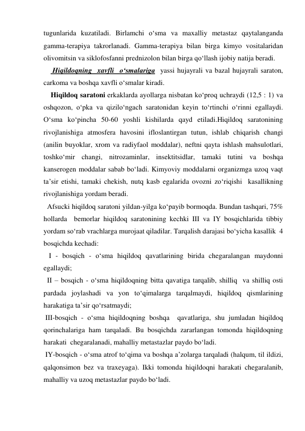 tugunlarida kuzatiladi. Birlamchi o‘sma va maxalliy metastaz qaytalanganda 
gamma-terapiya takrorlanadi. Gamma-terapiya bilan birga kimyo vositalaridan 
olivomitsin va siklofosfanni prednizolon bilan birga qo‘llash ijobiy natija beradi. 
     Hiqildoqning  xavfli  o‘smalariga  yassi hujayrali va bazal hujayrali saraton, 
carkoma va boshqa xavfli o‘smalar kiradi.          
    Hiqildoq saratoni erkaklarda ayollarga nisbatan ko‘proq uchraydi (12,5 : 1) va 
oshqozon, o‘pka va qizilo‘ngach saratonidan keyin to‘rtinchi o‘rinni egallaydi. 
O‘sma ko‘pincha 50-60 yoshli kishilarda qayd etiladi.Hiqildoq saratonining 
rivojlanishiga atmosfera havosini ifloslantirgan tutun, ishlab chiqarish changi 
(anilin buyoklar, xrom va radiyfaol moddalar), neftni qayta ishlash mahsulotlari, 
toshko‘mir changi, nitrozaminlar, insektitsidlar, tamaki tutini va boshqa 
kanserogen moddalar sabab bo‘ladi. Kimyoviy moddalarni organizmga uzoq vaqt 
ta’sir etishi, tamaki chekish, nutq kasb egalarida ovozni zo‘riqishi  kasallikning 
rivojlanishiga yordam beradi. 
  Afsucki hiqildoq saratoni yildan-yilga ko‘payib bormoqda. Bundan tashqari, 75%  
hollarda  bemorlar hiqildoq saratonining kechki III va IY bosqichlarida tibbiy 
yordam so‘rab vrachlarga murojaat qiladilar. Tarqalish darajasi bo‘yicha kasallik  4  
bosqichda kechadi: 
   I - bosqich - o‘sma hiqildoq qavatlarining birida chegaralangan maydonni  
egallaydi; 
  II – bosqich - o‘sma hiqildoqning bitta qavatiga tarqalib, shilliq  va shilliq osti 
pardada joylashadi va yon to‘qimalarga tarqalmaydi, hiqildoq qismlarining 
harakatiga ta’sir qo‘rsatmaydi; 
 III-bosqich - o‘sma hiqildoqning boshqa  qavatlariga, shu jumladan hiqildoq 
qorinchalariga ham tarqaladi. Bu bosqichda zararlangan tomonda hiqildoqning 
harakati  chegaralanadi, mahalliy metastazlar paydo bo‘ladi. 
 IY-bosqich - o‘sma atrof to‘qima va boshqa a’zolarga tarqaladi (halqum, til ildizi, 
qalqonsimon bez va traxeyaga). Ikki tomonda hiqildoqni harakati chegaralanib, 
mahalliy va uzoq metastazlar paydo bo‘ladi. 
