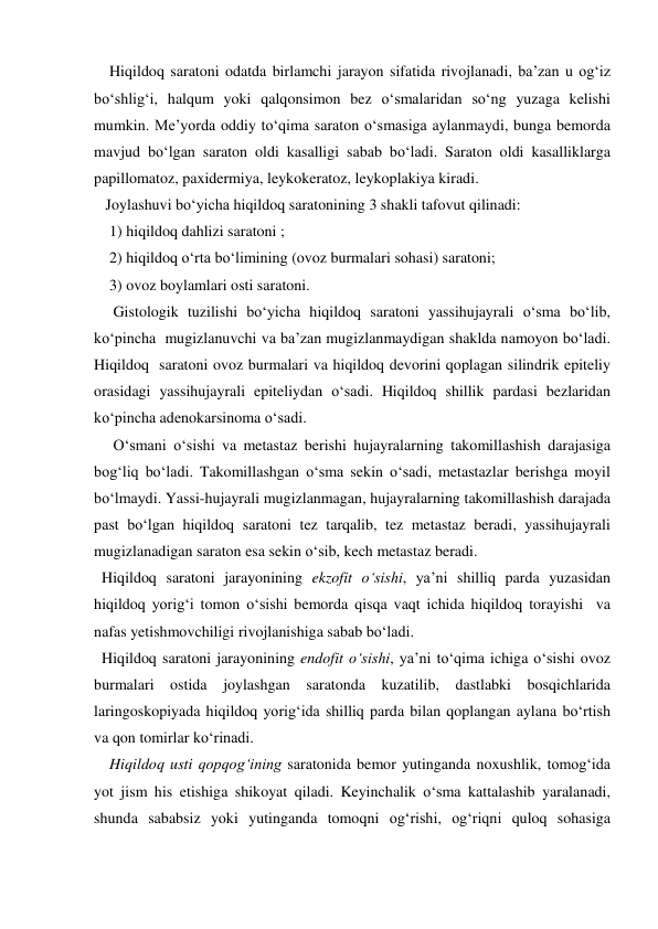     Hiqildoq saratoni odatda birlamchi jarayon sifatida rivojlanadi, ba’zan u og‘iz 
bo‘shlig‘i, halqum yoki qalqonsimon bez o‘smalaridan so‘ng yuzaga kelishi 
mumkin. Me’yorda oddiy to‘qima saraton o‘smasiga aylanmaydi, bunga bemorda 
mavjud bo‘lgan saraton oldi kasalligi sabab bo‘ladi. Saraton oldi kasalliklarga 
papillomatoz, paxidermiya, leykokeratoz, leykoplakiya kiradi. 
   Joylashuvi bo‘yicha hiqildoq saratonining 3 shakli tafovut qilinadi:  
    1) hiqildoq dahlizi saratoni ; 
    2) hiqildoq o‘rta bo‘limining (ovoz burmalari sohasi) saratoni; 
    3) ovoz boylamlari osti saratoni.  
     Gistologik tuzilishi bo‘yicha hiqildoq saratoni yassihujayrali o‘sma bo‘lib, 
ko‘pincha  mugizlanuvchi va ba’zan mugizlanmaydigan shaklda namoyon bo‘ladi. 
Hiqildoq  saratoni ovoz burmalari va hiqildoq devorini qoplagan silindrik epiteliy 
orasidagi yassihujayrali epiteliydan o‘sadi. Hiqildoq shillik pardasi bezlaridan 
ko‘pincha adenokarsinoma o‘sadi. 
     O‘smani o‘sishi va metastaz berishi hujayralarning takomillashish darajasiga 
bog‘liq bo‘ladi. Takomillashgan o‘sma sekin o‘sadi, metastazlar berishga moyil 
bo‘lmaydi. Yassi-hujayrali mugizlanmagan, hujayralarning takomillashish darajada 
past bo‘lgan hiqildoq saratoni tez tarqalib, tez metastaz beradi, yassihujayrali 
mugizlanadigan saraton esa sekin o‘sib, kech metastaz beradi. 
  Hiqildoq saratoni jarayonining ekzofit o‘sishi, ya’ni shilliq parda yuzasidan 
hiqildoq yorig‘i tomon o‘sishi bemorda qisqa vaqt ichida hiqildoq torayishi  va 
nafas yetishmovchiligi rivojlanishiga sabab bo‘ladi. 
  Hiqildoq saratoni jarayonining endofit o‘sishi, ya’ni to‘qima ichiga o‘sishi ovoz 
burmalari ostida joylashgan saratonda kuzatilib, dastlabki bosqichlarida 
laringoskopiyada hiqildoq yorig‘ida shilliq parda bilan qoplangan aylana bo‘rtish 
va qon tomirlar ko‘rinadi. 
    Hiqildoq usti qopqog‘ining saratonida bemor yutinganda noxushlik, tomog‘ida 
yot jism his etishiga shikoyat qiladi. Keyinchalik o‘sma kattalashib yaralanadi, 
shunda sababsiz yoki yutinganda tomoqni og‘rishi, og‘riqni quloq sohasiga 
