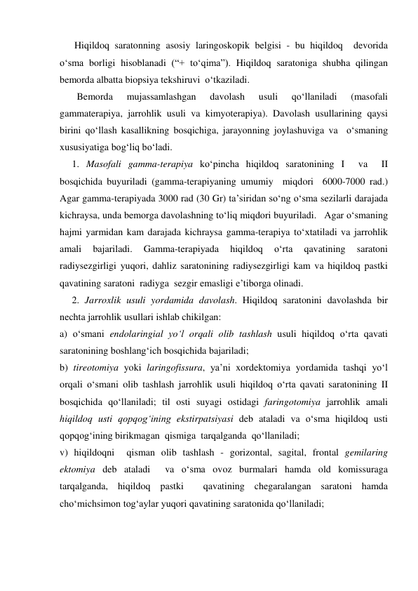       Hiqildoq saratonning asosiy laringoskopik belgisi - bu hiqildoq  devorida 
o‘sma borligi hisoblanadi (“+ to‘qima”). Hiqildoq saratoniga shubha qilingan 
bemorda albatta biopsiya tekshiruvi  o‘tkaziladi. 
       Bemorda 
mujassamlashgan 
davolash 
usuli 
qo‘llaniladi 
(masofali 
gammaterapiya, jarrohlik usuli va kimyoterapiya). Davolash usullarining qaysi 
birini qo‘llash kasallikning bosqichiga, jarayonning joylashuviga va  o‘smaning  
xususiyatiga bog‘liq bo‘ladi. 
     1. Masofali gamma-terapiya ko‘pincha hiqildoq saratonining I  va  II  
bosqichida buyuriladi (gamma-terapiyaning umumiy  miqdori  6000-7000 rad.) 
Agar gamma-terapiyada 3000 rad (30 Gr) ta’siridan so‘ng o‘sma sezilarli darajada 
kichraysa, unda bemorga davolashning to‘liq miqdori buyuriladi.   Agar o‘smaning 
hajmi yarmidan kam darajada kichraysa gamma-terapiya to‘xtatiladi va jarrohlik 
amali 
bajariladi. 
Gamma-terapiyada 
hiqildoq 
o‘rta 
qavatining 
saratoni 
radiysezgirligi yuqori, dahliz saratonining radiysezgirligi kam va hiqildoq pastki 
qavatining saratoni  radiyga  sezgir emasligi e’tiborga olinadi. 
     2. Jarroxlik usuli yordamida davolash. Hiqildoq saratonini davolashda bir 
nechta jarrohlik usullari ishlab chikilgan:   
a) o‘smani endolaringial yo‘l orqali olib tashlash usuli hiqildoq o‘rta qavati  
saratonining boshlang‘ich bosqichida bajariladi;  
b) tireotomiya yoki laringofissura, ya’ni xordektomiya yordamida tashqi yo‘l 
orqali o‘smani olib tashlash jarrohlik usuli hiqildoq o‘rta qavati saratonining II  
bosqichida qo‘llaniladi; til osti suyagi ostidagi faringotomiya jarrohlik amali     
hiqildoq usti qopqog‘ining ekstirpatsiyasi deb ataladi va o‘sma hiqildoq usti 
qopqog‘ining birikmagan  qismiga  tarqalganda  qo‘llaniladi;  
v) hiqildoqni  qisman olib tashlash - gorizontal, sagital, frontal gemilaring 
ektomiya deb ataladi  va o‘sma ovoz burmalari hamda old komissuraga 
tarqalganda, hiqildoq pastki  qavatining chegaralangan saratoni hamda 
cho‘michsimon tog‘aylar yuqori qavatining saratonida qo‘llaniladi;  
