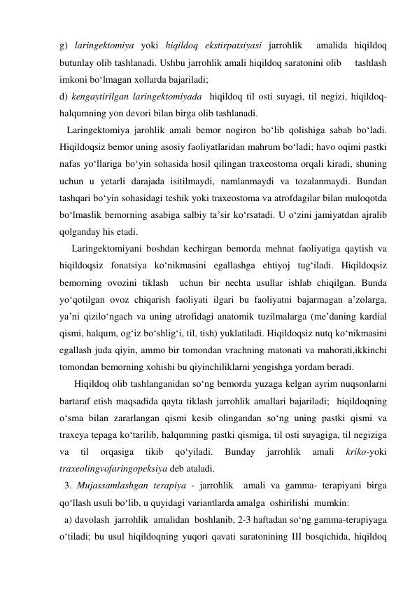 g) laringektomiya yoki hiqildoq ekstirpatsiyasi jarrohlik  amalida hiqildoq 
butunlay olib tashlanadi. Ushbu jarrohlik amali hiqildoq saratonini olib     tashlash 
imkoni bo‘lmagan xollarda bajariladi;  
d) kengaytirilgan laringektomiyada  hiqildoq til osti suyagi, til negizi, hiqildoq-
halqumning yon devori bilan birga olib tashlanadi.  
   Laringektomiya jarohlik amali bemor nogiron bo‘lib qolishiga sabab bo‘ladi. 
Hiqildoqsiz bemor uning asosiy faoliyatlaridan mahrum bo‘ladi; havo oqimi pastki 
nafas yo‘llariga bo‘yin sohasida hosil qilingan traxeostoma orqali kiradi, shuning 
uchun u yetarli darajada isitilmaydi, namlanmaydi va tozalanmaydi. Bundan 
tashqari bo‘yin sohasidagi teshik yoki traxeostoma va atrofdagilar bilan muloqotda 
bo‘lmaslik bemorning asabiga salbiy ta’sir ko‘rsatadi. U o‘zini jamiyatdan ajralib 
qolganday his etadi.  
     Laringektomiyani boshdan kechirgan bemorda mehnat faoliyatiga qaytish va 
hiqildoqsiz fonatsiya ko‘nikmasini egallashga ehtiyoj tug‘iladi. Hiqildoqsiz 
bemorning ovozini tiklash  uchun bir nechta usullar ishlab chiqilgan. Bunda 
yo‘qotilgan ovoz chiqarish faoliyati ilgari bu faoliyatni bajarmagan a’zolarga, 
ya’ni qizilo‘ngach va uning atrofidagi anatomik tuzilmalarga (me’daning kardial 
qismi, halqum, og‘iz bo‘shlig‘i, til, tish) yuklatiladi. Hiqildoqsiz nutq ko‘nikmasini 
egallash juda qiyin, ammo bir tomondan vrachning matonati va mahorati,ikkinchi 
tomondan bemorning xohishi bu qiyinchiliklarni yengishga yordam beradi.  
      Hiqildoq olib tashlanganidan so‘ng bemorda yuzaga kelgan ayrim nuqsonlarni 
bartaraf etish maqsadida qayta tiklash jarrohlik amallari bajariladi;  hiqildoqning 
o‘sma bilan zararlangan qismi kesib olingandan so‘ng uning pastki qismi va 
traxeya tepaga ko‘tarilib, halqumning pastki qismiga, til osti suyagiga, til negiziga 
va 
til 
orqasiga 
tikib 
qo‘yiladi. 
Bunday 
jarrohlik 
amali 
kriko-yoki 
traxeolingvofaringopeksiya deb ataladi. 
  3. Mujassamlashgan terapiya - jarrohlik  amali va gamma- terapiyani birga 
qo‘llash usuli bo‘lib, u quyidagi variantlarda amalga  oshirilishi  mumkin: 
  a) davolash  jarrohlik  amalidan  boshlanib, 2-3 haftadan so‘ng gamma-terapiyaga 
o‘tiladi; bu usul hiqildoqning yuqori qavati saratonining III bosqichida, hiqildoq 
