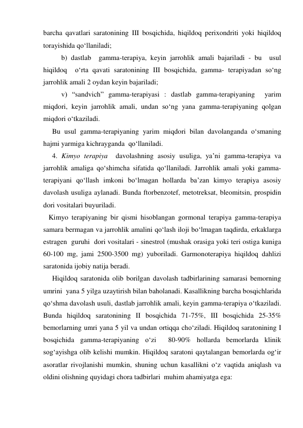 barcha qavatlari saratonining III bosqichida, hiqildoq perixondriti yoki hiqildoq 
torayishida qo‘llaniladi;  
   
b) dastlab  gamma-terapiya, keyin jarrohlik amali bajariladi - bu  usul 
hiqildoq  o‘rta qavati saratonining III bosqichida, gamma- terapiyadan so‘ng 
jarrohlik amali 2 oydan keyin bajariladi;   
  
v) “sandvich” gamma-terapiyasi : dastlab gamma-terapiyaning  yarim 
miqdori, keyin jarrohlik amali, undan so‘ng yana gamma-terapiyaning qolgan 
miqdori o‘tkaziladi.  
     Bu usul gamma-terapiyaning yarim miqdori bilan davolanganda o‘smaning 
hajmi yarmiga kichrayganda  qo‘llaniladi. 
     4. Kimyo terapiya  davolashning asosiy usuliga, ya’ni gamma-terapiya va 
jarrohlik amaliga qo‘shimcha sifatida qo‘llaniladi. Jarrohlik amali yoki gamma-
terapiyani qo‘llash imkoni bo‘lmagan hollarda ba’zan kimyo terapiya asosiy 
davolash usuliga aylanadi. Bunda ftorbenzotef, metotreksat, bleomitsin, prospidin 
dori vositalari buyuriladi. 
   Kimyo terapiyaning bir qismi hisoblangan gormonal terapiya gamma-terapiya 
samara bermagan va jarrohlik amalini qo‘lash iloji bo‘lmagan taqdirda, erkaklarga 
estragen  guruhi  dori vositalari - sinestrol (mushak orasiga yoki teri ostiga kuniga 
60-100 mg, jami 2500-3500 mg) yuboriladi. Garmonoterapiya hiqildoq dahlizi 
saratonida ijobiy natija beradi. 
     Hiqildoq saratonida olib borilgan davolash tadbirlarining samarasi bemorning 
umrini  yana 5 yilga uzaytirish bilan baholanadi. Kasallikning barcha bosqichlarida 
qo‘shma davolash usuli, dastlab jarrohlik amali, keyin gamma-terapiya o‘tkaziladi. 
Bunda hiqildoq saratonining II bosqichida 71-75%, III bosqichida 25-35% 
bemorlarning umri yana 5 yil va undan ortiqqa cho‘ziladi. Hiqildoq saratonining I 
bosqichida gamma-terapiyaning o‘zi  80-90% hollarda bemorlarda klinik 
sog‘ayishga olib kelishi mumkin. Hiqildoq saratoni qaytalangan bemorlarda og‘ir 
asoratlar rivojlanishi mumkin, shuning uchun kasallikni o‘z vaqtida aniqlash va 
oldini olishning quyidagi chora tadbirlari  muhim ahamiyatga ega: 

