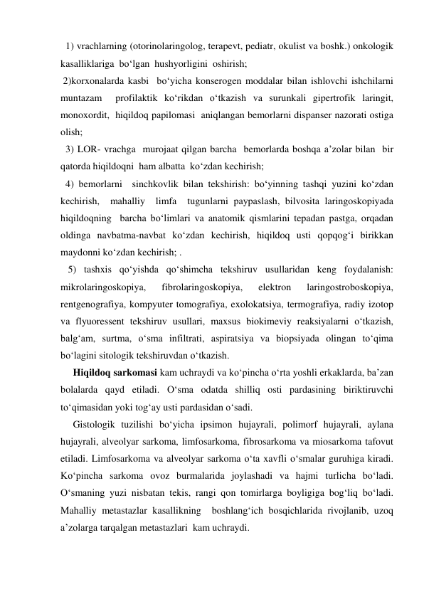   1) vrachlarning (otorinolaringolog, terapevt, pediatr, okulist va boshk.) onkologik 
kasalliklariga  bo‘lgan  hushyorligini  oshirish; 
 2)korxonalarda kasbi  bo‘yicha konserogen moddalar bilan ishlovchi ishchilarni 
muntazam  profilaktik ko‘rikdan o‘tkazish va surunkali gipertrofik laringit, 
monoxordit,  hiqildoq papilomasi  aniqlangan bemorlarni dispanser nazorati ostiga 
olish; 
  3) LOR- vrachga  murojaat qilgan barcha  bemorlarda boshqa a’zolar bilan  bir 
qatorda hiqildoqni  ham albatta  ko‘zdan kechirish; 
  4) bemorlarni  sinchkovlik bilan tekshirish: bo‘yinning tashqi yuzini ko‘zdan 
kechirish,  mahalliy  limfa  tugunlarni paypaslash, bilvosita laringoskopiyada  
hiqildoqning  barcha bo‘limlari va anatomik qismlarini tepadan pastga, orqadan 
oldinga navbatma-navbat ko‘zdan kechirish, hiqildoq usti qopqog‘i birikkan 
maydonni ko‘zdan kechirish; . 
   5) tashxis qo‘yishda qo‘shimcha tekshiruv usullaridan keng foydalanish: 
mikrolaringoskopiya, 
fibrolaringoskopiya, 
elektron 
laringostroboskopiya, 
rentgenografiya, kompyuter tomografiya, exolokatsiya, termografiya, radiy izotop 
va flyuoressent tekshiruv usullari, maxsus biokimeviy reaksiyalarni o‘tkazish, 
balg‘am, surtma, o‘sma infiltrati, aspiratsiya va biopsiyada olingan to‘qima 
bo‘lagini sitologik tekshiruvdan o‘tkazish. 
     Hiqildoq sarkomasi kam uchraydi va ko‘pincha o‘rta yoshli erkaklarda, ba’zan 
bolalarda qayd etiladi. O‘sma odatda shilliq osti pardasining biriktiruvchi 
to‘qimasidan yoki tog‘ay usti pardasidan o‘sadi. 
     Gistologik tuzilishi bo‘yicha ipsimon hujayrali, polimorf hujayrali, aylana 
hujayrali, alveolyar sarkoma, limfosarkoma, fibrosarkoma va miosarkoma tafovut 
etiladi. Limfosarkoma va alveolyar sarkoma o‘ta xavfli o‘smalar guruhiga kiradi. 
Ko‘pincha sarkoma ovoz burmalarida joylashadi va hajmi turlicha bo‘ladi. 
O‘smaning yuzi nisbatan tekis, rangi qon tomirlarga boyligiga bog‘liq bo‘ladi. 
Mahalliy metastazlar kasallikning  boshlang‘ich bosqichlarida rivojlanib, uzoq 
a’zolarga tarqalgan metastazlari  kam uchraydi. 
