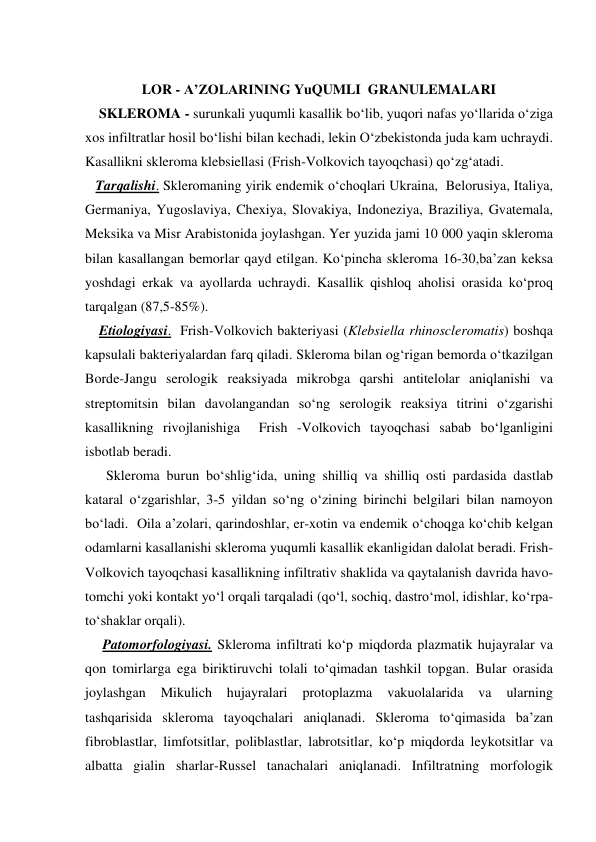  
LOR - A’ZOLARINING YuQUMLI  GRANULEMALARI 
    SKLEROMA - surunkali yuqumli kasallik bo‘lib, yuqori nafas yo‘llarida o‘ziga 
xos infiltratlar hosil bo‘lishi bilan kechadi, lekin O‘zbekistonda juda kam uchraydi. 
Kasallikni skleroma klebsiellasi (Frish-Volkovich tayoqchasi) qo‘zg‘atadi. 
   Tarqalishi. Skleromaning yirik endemik o‘choqlari Ukraina,  Belorusiya, Italiya, 
Germaniya, Yugoslaviya, Chexiya, Slovakiya, Indoneziya, Braziliya, Gvatemala, 
Meksika va Misr Arabistonida joylashgan. Yer yuzida jami 10 000 yaqin skleroma 
bilan kasallangan bemorlar qayd etilgan. Ko‘pincha skleroma 16-30,ba’zan keksa 
yoshdagi erkak va ayollarda uchraydi. Kasallik qishloq aholisi orasida ko‘proq 
tarqalgan (87,5-85%). 
    Etiologiyasi.  Frish-Volkovich bakteriyasi (Klebsiella rhinoscleromatis) boshqa 
kapsulali bakteriyalardan farq qiladi. Skleroma bilan og‘rigan bemorda o‘tkazilgan  
Borde-Jangu serologik reaksiyada mikrobga qarshi antitelolar aniqlanishi va 
streptomitsin bilan davolangandan so‘ng serologik reaksiya titrini o‘zgarishi 
kasallikning rivojlanishiga  Frish -Volkovich tayoqchasi sabab bo‘lganligini  
isbotlab beradi. 
      Skleroma burun bo‘shlig‘ida, uning shilliq va shilliq osti pardasida dastlab 
kataral o‘zgarishlar, 3-5 yildan so‘ng o‘zining birinchi belgilari bilan namoyon  
bo‘ladi.  Oila a’zolari, qarindoshlar, er-xotin va endemik o‘choqga ko‘chib kelgan 
odamlarni kasallanishi skleroma yuqumli kasallik ekanligidan dalolat beradi. Frish-
Volkovich tayoqchasi kasallikning infiltrativ shaklida va qaytalanish davrida havo-
tomchi yoki kontakt yo‘l orqali tarqaladi (qo‘l, sochiq, dastro‘mol, idishlar, ko‘rpa-
to‘shaklar orqali). 
     Patomorfologiyasi. Skleroma infiltrati ko‘p miqdorda plazmatik hujayralar va 
qon tomirlarga ega biriktiruvchi tolali to‘qimadan tashkil topgan. Bular orasida 
joylashgan 
Mikulich 
hujayralari 
protoplazma 
vakuolalarida 
va 
ularning 
tashqarisida skleroma tayoqchalari aniqlanadi. Skleroma to‘qimasida ba’zan 
fibroblastlar, limfotsitlar, poliblastlar, labrotsitlar, ko‘p miqdorda leykotsitlar va 
albatta gialin sharlar-Russel tanachalari aniqlanadi. Infiltratning morfologik  
