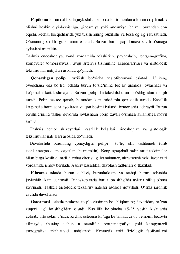      Papiloma burun dahlizida joylashib, bemorda bir tomonlama burun orqali nafas 
olishni keskin qiyinlashishiga, giposmiya yoki anosmiya, ba’zan burundan qon 
oqishi, kechki bosqichlarida yuz tuzilishining buzilishi va bosh og‘rig‘i kuzatiladi. 
O‘smaning shakli  gulkaramni eslatadi. Ba’zan burun papillomasi xavfli o‘smaga 
aylanishi mumkin. 
Tashxis endoskopiya, zond yordamida tekshirish, paypaslash, rentgenografiya, 
kompyuter tomografiyasi, uyqu arteriya tizimining angiografiyasi va gistologik 
tekshiruvlar natijalari asosida qo‘yiladi.   
     Qonaydigan polip  tuzilishi bo‘yicha angiofibromani eslatadi. U keng 
oyoqchaga ega bo‘lib, odatda burun to‘sig‘ining tog‘ay qismida joylashadi va 
ko‘pincha kattalashmaydi. Ba’zan polip kattalashib,burun bo‘shlig‘idan chiqib 
turadi. Polip tez-tez qonab, burundan kam miqdorda qon oqib turadi. Kasallik 
ko‘pincha homilador ayollarda va qon bosimi baland  bemorlarda uchraydi. Burun 
bo‘shlig‘ining tashqi devorida joylashgan polip xavfli o‘smaga aylanishga moyil 
bo‘ladi. 
    Tashxis bemor shikoyatlari, kasallik belgilari, rinoskopiya va gistologik 
tekshiruvlar natijalari asosida qo‘yiladi. 
    Davolashda burunning qonaydigan polipi  to‘liq olib tashlanadi (olib 
tashlanmagan qismi qaytalanishi mumkin). Keng oyoqchali polip atrof to‘qimalar 
bilan birga kesib olinadi, jarohat chetiga galvanokauter, ultratovush yoki lazer nuri 
yordamida ishlov beriladi. Asosiy kasallikni davolash tadbirlari o‘tkaziladi. 
     Fibroma odatda burun dahlizi, burunhalqum va tashqi burun sohasida 
joylashib, kam uchraydi. Rinoskopiyada burun bo‘shlig‘ida aylana silliq o‘sma 
ko‘rinadi. Tashxis gistologik tekshiruv natijasi asosida qo‘yiladi. O‘sma jarohlik 
usulida davolanadi. 
     Osteomasi  odatda peshona va g‘alvirsimon bo‘shliqlarning devoridan, ba’zan 
yuqori jag‘ bo‘shlig‘idan o‘sadi. Kasallik ko‘pincha 15-25 yoshli kishilarda 
uchrab, asta sekin o‘sadi. Kichik osteoma ko‘zga ko‘rinmaydi va bemorni bezovta 
qilmaydi, shuning uchun u tasodifan rentgenografiya yoki kompyuterli 
tomografiya tekshiruvida aniqlanadi. Kosmetik yoki fiziologik faoliyatlarni 

