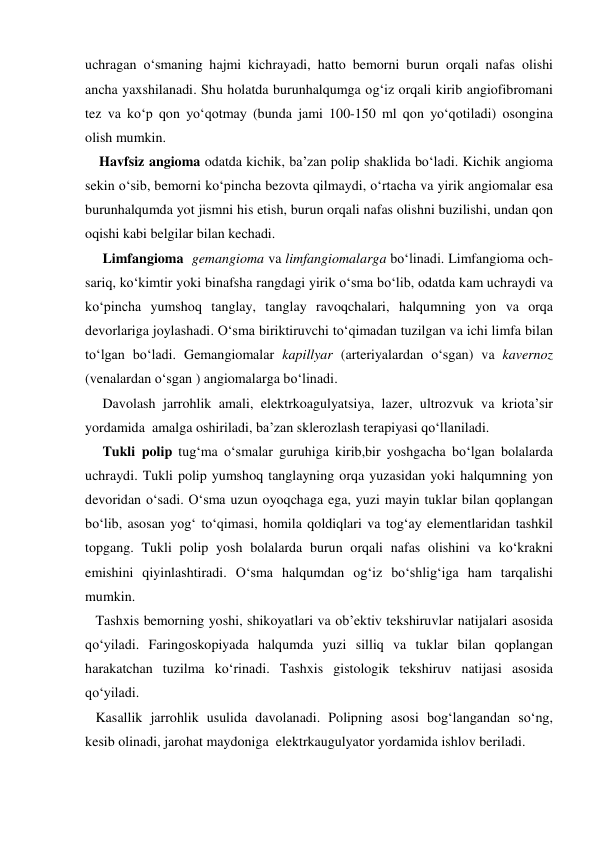 uchragan o‘smaning hajmi kichrayadi, hatto bemorni burun orqali nafas olishi 
ancha yaxshilanadi. Shu holatda burunhalqumga og‘iz orqali kirib angiofibromani 
tez va ko‘p qon yo‘qotmay (bunda jami 100-150 ml qon yo‘qotiladi) osongina 
olish mumkin. 
    Havfsiz angioma odatda kichik, ba’zan polip shaklida bo‘ladi. Kichik angioma 
sekin o‘sib, bemorni ko‘pincha bezovta qilmaydi, o‘rtacha va yirik angiomalar esa 
burunhalqumda yot jismni his etish, burun orqali nafas olishni buzilishi, undan qon 
oqishi kabi belgilar bilan kechadi.  
     Limfangioma  gemangioma va limfangiomalarga bo‘linadi. Limfangioma och-
sariq, ko‘kimtir yoki binafsha rangdagi yirik o‘sma bo‘lib, odatda kam uchraydi va 
ko‘pincha yumshoq tanglay, tanglay ravoqchalari, halqumning yon va orqa 
devorlariga joylashadi. O‘sma biriktiruvchi to‘qimadan tuzilgan va ichi limfa bilan 
to‘lgan bo‘ladi. Gemangiomalar kapillyar (arteriyalardan o‘sgan) va kavernoz 
(venalardan o‘sgan ) angiomalarga bo‘linadi.  
     Davolash jarrohlik amali, elektrkoagulyatsiya, lazer, ultrozvuk va kriota’sir 
yordamida  amalga oshiriladi, ba’zan sklerozlash terapiyasi qo‘llaniladi. 
     Tukli polip tug‘ma o‘smalar guruhiga kirib,bir yoshgacha bo‘lgan bolalarda 
uchraydi. Tukli polip yumshoq tanglayning orqa yuzasidan yoki halqumning yon 
devoridan o‘sadi. O‘sma uzun oyoqchaga ega, yuzi mayin tuklar bilan qoplangan 
bo‘lib, asosan yog‘ to‘qimasi, homila qoldiqlari va tog‘ay elementlaridan tashkil 
topgang. Tukli polip yosh bolalarda burun orqali nafas olishini va ko‘krakni 
emishini qiyinlashtiradi. O‘sma halqumdan og‘iz bo‘shlig‘iga ham tarqalishi 
mumkin.  
   Tashxis bemorning yoshi, shikoyatlari va ob’ektiv tekshiruvlar natijalari asosida 
qo‘yiladi. Faringoskopiyada halqumda yuzi silliq va tuklar bilan qoplangan 
harakatchan tuzilma ko‘rinadi. Tashxis gistologik tekshiruv natijasi asosida 
qo‘yiladi. 
   Kasallik jarrohlik usulida davolanadi. Polipning asosi bog‘langandan so‘ng, 
kesib olinadi, jarohat maydoniga  elektrkaugulyator yordamida ishlov beriladi. 
