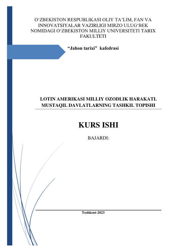  
O‘ZBEKISTON RESPUBLIKASI OLIY TA’LIM, FAN VA 
INNOVATSIYALAR VAZIRLIGI MIRZO ULUG‘BEK 
NOMIDAGI O‘ZBEKISTON MILLIY UNIVERSITETI TARIX 
FAKULTETI 
 
“Jahon tarixi”  kafedrasi 
 
 
 
 
 
 
 
LOTIN AMERIKASI MILLIY OZODLIK HARAKATI. 
MUSTAQIL DAVLATLARNING TASHKIL TOPISHI  
 
 
KURS ISHI 
 
BAJARDI:  
 
 
 
 
 
 
 
 
 
 
 
Toshkent-2023 
 
 
