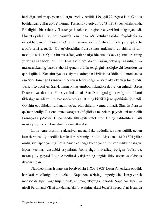 9 
 
hududiga qadam qo‘ygan qullarga ozodlik berildi. 1791-yil 22-avgust kuni Gaitida 
boshlangan qullar qo‘zg‘oloniga Tussen Lyuvertyur (1743–1803) boshchilik qildi. 
Bolaligida bir ruhoniy Tussenga hisoblash, o‘qish va yozishni o‘rgatgan edi. 
Plantatsiyadagi ish boshqaruvchi esa unga o‘z kutubxonasidan foydalanishga 
ruxsat bergandi. 
Tussen “Ozodlik hamma uchun” shiori ostida jang qiluvchi 
ajoyib armiya tuzdi.  Qo‘zg‘olonchilar fransuz mustamlakachi qo‘shinlarini tor-
mor qila oldilar. Qullar bu muvaffaqiyatlar natijasida ozodlikka va plantatorlarning 
yerlariga ega bo‘ldilar. 1801-yili Gaiti orolida qullikning bekor qilinganligini va 
mustamlakaning barcha aholisi qonun oldida tengligini tasdiqlovchi konstitusiya 
qabul qilindi. Konstitusiya xususiy mulkning daxlsizligini ta’kidladi, 1-moddasida 
esa San-Domingo Fransiya imperiyasi tarkibidagi mustamlaka ekanligi tan olindi. 
Tussen Lyuvertyur San-Domingoning umrbod hukmdori deb e’lon qilindi. Biroq 
Direktoriya davrida Fransiya hukumati San-Domingodagi avvalgi tartiblarni 
tiklashga urindi va shu maqsadda orolga 10 ming kishilik jazo qo‘shinini jo‘natdi. 
Qo‘shin ozodlikdan ruhlangan qo‘zg‘olonchilarni yenga olmadi. Shunda fransuz 
qo‘mondonligi Tussenni muzokaraga taklif qildi va muzokara paytida uni tutib olib 
Fransiyaga jo‘natdi. U qamoqda 1803-yili vafot etdi. Uning safdoshlari Gaiti 
mustaqilligi uchun kurashni davom ettirdilar. 
 
 
 
 
 
Lotin Amerikasining aksariyat mustamlaka hududlarida mustaqillik uchun 
kurash va milliy ozodlik harakatlari birdaniga bo‘ldi. Masalan, 1810-1825 yillar 
oralig‘ida Ispaniyaning Lotin Amerikasidagi koloniyalari mustaqillikka erishgan. 
Ispan kuchlari dastlabki isyonlarni bostirishga muvaffaq bo‘lgan bo‘lsa-da, 
mustaqillik g'oyasi Lotin Amerikasi xalqlarining ongida ildiz otgan va o'sishda 
davom etgan. 
 
 
 
 
 
 
 
 
 
Napoleonning Ispaniyani bosib olishi (1807-1808) Lotin Amerikasi ozodlik 
harakati vakillariga qo‘l keladi. Napoleon o'zining imperiyasini kengaytirish 
maqsadida Ispaniyaga hujum qilib, uni mag'lubiyatga uchratdi. Napoleon Ispaniya 
qiroli Ferdinand VII ni taxtdan ag‘darib, o'zining akasi Jozef Bonopart12ni Ispaniya 
                                                           
12 Ispanlar uni Xose deb atashgan. 
