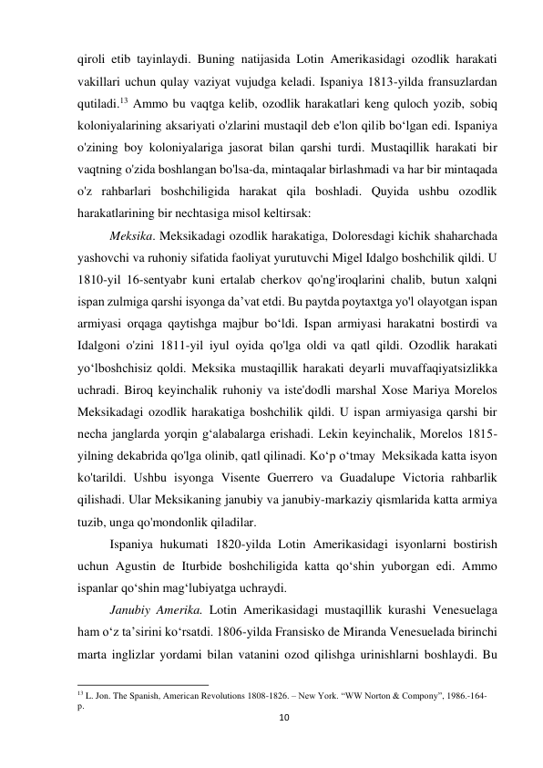 10 
 
qiroli etib tayinlaydi. Buning natijasida Lotin Amerikasidagi ozodlik harakati 
vakillari uchun qulay vaziyat vujudga keladi. Ispaniya 1813-yilda fransuzlardan 
qutiladi.13 Ammo bu vaqtga kelib, ozodlik harakatlari keng quloch yozib, sobiq 
koloniyalarining aksariyati o'zlarini mustaqil deb e'lon qilib bo‘lgan edi. Ispaniya 
o'zining boy koloniyalariga jasorat bilan qarshi turdi. Mustaqillik harakati bir 
vaqtning o'zida boshlangan bo'lsa-da, mintaqalar birlashmadi va har bir mintaqada 
o'z rahbarlari boshchiligida harakat qila boshladi. Quyida ushbu ozodlik 
harakatlarining bir nechtasiga misol keltirsak: 
 
 
 
 
Meksika. Meksikadagi ozodlik harakatiga, Doloresdagi kichik shaharchada 
yashovchi va ruhoniy sifatida faoliyat yurutuvchi Migel Idalgo boshchilik qildi. U 
1810-yil 16-sentyabr kuni ertalab cherkov qo'ng'iroqlarini chalib, butun xalqni 
ispan zulmiga qarshi isyonga da’vat etdi. Bu paytda poytaxtga yo'l olayotgan ispan 
armiyasi orqaga qaytishga majbur bo‘ldi. Ispan armiyasi harakatni bostirdi va 
Idalgoni o'zini 1811-yil iyul oyida qo'lga oldi va qatl qildi. Ozodlik harakati 
yo‘lboshchisiz qoldi. Meksika mustaqillik harakati deyarli muvaffaqiyatsizlikka 
uchradi. Biroq keyinchalik ruhoniy va iste'dodli marshal Xose Mariya Morelos 
Meksikadagi ozodlik harakatiga boshchilik qildi. U ispan armiyasiga qarshi bir 
necha janglarda yorqin g‘alabalarga erishadi. Lekin keyinchalik, Morelos 1815-
yilning dekabrida qo'lga olinib, qatl qilinadi. Ko‘p o‘tmay  Meksikada katta isyon 
ko'tarildi. Ushbu isyonga Visente Guerrero va Guadalupe Victoria rahbarlik 
qilishadi. Ular Meksikaning janubiy va janubiy-markaziy qismlarida katta armiya 
tuzib, unga qo'mondonlik qiladilar. 
 
 
 
 
 
 
 
 
Ispaniya hukumati 1820-yilda Lotin Amerikasidagi isyonlarni bostirish 
uchun Agustin de Iturbide boshchiligida katta qo‘shin yuborgan edi. Ammo 
ispanlar qo‘shin mag‘lubiyatga uchraydi.   
 
 
 
 
 
 
Janubiy Amerika. Lotin Amerikasidagi mustaqillik kurashi Venesuelaga 
ham o‘z ta’sirini ko‘rsatdi. 1806-yilda Fransisko de Miranda Venesuelada birinchi 
marta inglizlar yordami bilan vatanini ozod qilishga urinishlarni boshlaydi. Bu 
                                                           
13 L. Jon. The Spanish, American Revolutions 1808-1826. – New York. “WW Norton & Compony”, 1986.-164-
p. 
