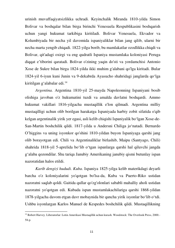 11 
 
urinish muvaffaqiyatsizlikka uchradi. Keyinchalik Miranda 1810-yilda Simon 
Bolivar va boshqalar bilan birga birinchi Venesuela Respublikasini boshqarish 
uchun yangi hukumat tarkibiga kiritiladi. Bolivar Venesuela, Ekvador va 
Kolumbiyada bir necha yil davomida ispaniyaliklar bilan jang qilib, ularni bir 
necha marta yengib chiqadi. 1822-yilga borib, bu mamlakatlar ozodlikka chiqdi va 
Bolivar, qit'adagi oxirgi va eng qudratli Ispaniya mustamlaka koloniyasi Peruga 
diqqat e’tiborini qaratadi. Bolivar o'zining yaqin do'sti va yordamchisi Antonio 
Xose de Sukre bilan birga 1824-yilda ikki muhim g'alabani qo'lga kiritadi. Bular 
1824-yil 6-iyun kuni Junin va 9-dekabrda Ayasucho shahridagi janglarda qo‘lga 
kiritilgan g‘alabalar edi.14 
 
 
 
 
 
 
 
Argentina. Argentina 1810-yil 25-mayda Napoleonning Ispaniyani bosib 
olishiga javoban o'z hukumatini tuzdi va amalda davlatni boshqardi. Ammo 
hukumat vakillari 1816-yilgacha mustaqillik e'lon qilmadi. Argentina milliy 
mustaqilligi uchun olib borilgan harakatga Ispaniyada harbiy zobit sifatida o'qib 
kelgan argentinalik yirik yer egasi, asli kelib chiqishi Ispaniyalik bo‘lgan Xose-de-
San-Martin boshchilik qildi. 1817-yilda u Andersni Chiliga jo‘natadi. Bernardo 
O’higgins va uning isyonkor qo'shini 1810-yildan buyon Ispaniyaga qarshi jang 
olib borayotgan edi. Chili va Argentinaliklar birlashib, Maipu (Santyago, Chili) 
shahrida 1818-yil 5-aprelida bo‘lib o‘tgan ispanlarga qarshi hal qiluvchi jangda 
g‘alaba qozondilar. Shu tariqa Janubiy Amerikaning janubiy qismi butunlay ispan 
nazoratidan halos etildi.  
 
 
 
 
 
 
 
 
Karib dengizi hududi. Kuba. Ispaniya 1825-yilga kelib materikdagi deyarli 
barcha o'z koloniyalarini yo'qotgan bo'lsa-da, Kuba va Puerto-Riko ustidan 
nazoratni saqlab qoldi. Gaitida qullar qo'zg'olonlari sababli mahalliy aholi ustidan 
nazoratni yo'qotgan edi. Kubada ispan mustamlakachilariga qarshi 1868-yildan 
1878-yilgacha davom etgan davr mobaynida bir qancha yirik isyonlar bo‘lib o‘tdi. 
Ushbu isyonlargan Karlos Manuel de Kespedes boshchilik qildi. Mustaqillikning 
                                                           
14 Robert Harvey. Liberatorlar: Lotin Amerikasi Mustaqillik uchun kurash. Woodstock: The Overlook Press, 2000.-
58-p. 
 
