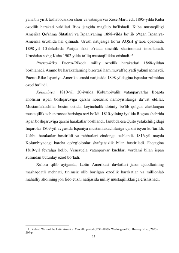 12 
 
yana bir yirik tashabbusikori shoir va vatanparvar Xose Marti edi. 1895-yilda Kuba 
ozodlik harakati vakillari Rios jangida mag'lub bo'lishadi. Kuba mustaqilligi 
Amerika Qo'shma Shtatlari va Ispaniyaning 1898-yilda bo‘lib o‘tgan Ispaniya-
Amerika urushida hal qilinadi. Urush natijasiga ko‘ra AQSH g‘laba qozonadi. 
1898-yil 10-dekabrda Parijda ikki o‘rtada tinchlik shartnomasi imzolanadi. 
Urushdan so'ng Kuba 1902 yilda to‘liq mustaqillikka erishadi.15 
 
 
Puerto-Riko. Puerto-Rikoda milliy ozodlik harakatlari 1868-yildan 
boshlanadi. Ammo bu harakatlarning birortasi ham muvaffaqiyatli yakunlanmaydi. 
Puerto-Riko Ispaniya-Amerika urushi natijasida 1898-yildagina ispanlar zulmidan 
ozod bo‘ladi. 
 
 
 
 
 
 
 
 
 
Kolumbiya. 1810-yil 20-iyulda Kolumbiyalik vatanparvarlar Bogota 
aholisini ispan boshqaruviga qarshi norozilik namoyishlariga da’vat etdilar. 
Mustamlakachilar bosim ostida, keyinchalik doimiy bo'lib qolgan cheklangan 
mustaqillik uchun ruxsat berishga rozi bo'ldi. 1810-yilning iyulida Bogota shahrida 
ispan boshqaruviga qarshi harakatlar boshlandi. Janubda esa Quito yetakchiligidagi 
fuqarolar 1809-yil avgustda Ispaniya mustamlakachilariga qarshi isyon ko‘tarildi. 
Ushbu harakatlar bostirildi va rahbarlari zindonga tashlandi. 1816-yil mayda 
Kolumbiyadagi barcha qo‘zg‘olonlar shafqatsizlik bilan bostiriladi. Faqatgina 
1819-yil fevralga kelib, Venesuela vatanparvar kuchlari yordami bilan ispan 
zulmidan butunlay ozod bo‘ladi. 
 
 
 
 
 
 
 
 
Xulosa qilib aytganda, Lotin Amerikasi davlatlari jasur ajdodlarining 
mashaqqatli mehnati, tinimsiz olib borilgan ozodlik harakatlar va millionlab 
mahalliy aholining jon fido etishi natijasida milliy mustaqilliklariga erishishadi.  
                                                           
15 L. Robert. Wars of the Latin America: Caudillo period (1791-1899). Washington DC, Brassey’s Inc., 2003.-
209-p. 
