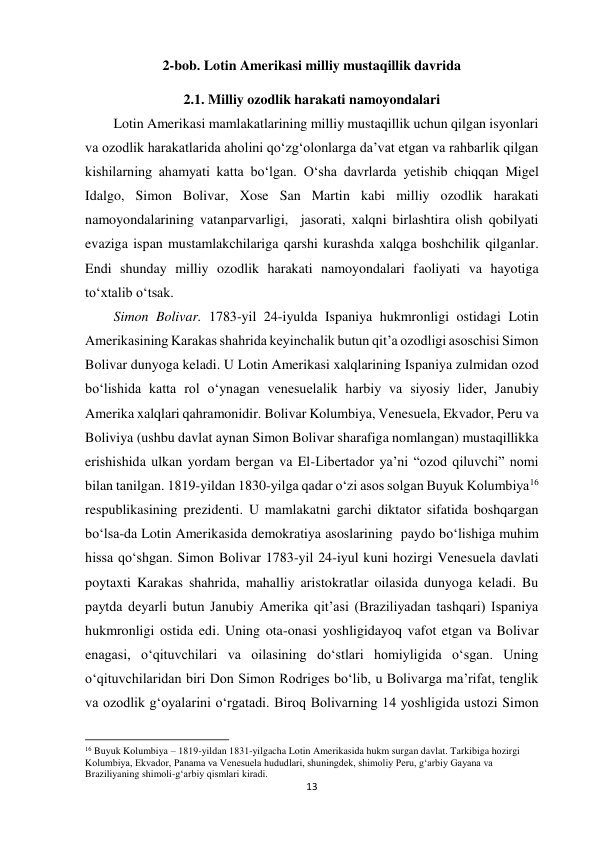 13 
 
2-bob. Lotin Amerikasi milliy mustaqillik davrida 
2.1. Milliy ozodlik harakati namoyondalari 
 
Lotin Amerikasi mamlakatlarining milliy mustaqillik uchun qilgan isyonlari 
va ozodlik harakatlarida aholini qo‘zg‘olonlarga da’vat etgan va rahbarlik qilgan 
kishilarning ahamyati katta bo‘lgan. O‘sha davrlarda yetishib chiqqan Migel 
Idalgo, Simon Bolivar, Xose San Martin kabi milliy ozodlik harakati 
namoyondalarining vatanparvarligi,  jasorati, xalqni birlashtira olish qobilyati 
evaziga ispan mustamlakchilariga qarshi kurashda xalqga boshchilik qilganlar. 
Endi shunday milliy ozodlik harakati namoyondalari faoliyati va hayotiga 
to‘xtalib o‘tsak.   
 
 
 
 
 
 
 
 
Simon Bolivar. 1783-yil 24-iyulda Ispaniya hukmronligi ostidagi Lotin 
Amerikasining Karakas shahrida keyinchalik butun qit’a ozodligi asoschisi Simon 
Bolivar dunyoga keladi. U Lotin Amerikasi xalqlarining Ispaniya zulmidan ozod 
bo‘lishida katta rol o‘ynagan venesuelalik harbiy va siyosiy lider, Janubiy 
Amerika xalqlari qahramonidir. Bolivar Kolumbiya, Venesuela, Ekvador, Peru va 
Boliviya (ushbu davlat aynan Simon Bolivar sharafiga nomlangan) mustaqillikka 
erishishida ulkan yordam bergan va El-Libertador ya’ni “ozod qiluvchi” nomi 
bilan tanilgan. 1819-yildan 1830-yilga qadar o‘zi asos solgan Buyuk Kolumbiya16 
respublikasining prezidenti. U mamlakatni garchi diktator sifatida boshqargan 
bo‘lsa-da Lotin Amerikasida demokratiya asoslarining  paydo bo‘lishiga muhim 
hissa qo‘shgan. Simon Bolivar 1783-yil 24-iyul kuni hozirgi Venesuela davlati 
poytaxti Karakas shahrida, mahalliy aristokratlar oilasida dunyoga keladi. Bu 
paytda deyarli butun Janubiy Amerika qit’asi (Braziliyadan tashqari) Ispaniya 
hukmronligi ostida edi. Uning ota-onasi yoshligidayoq vafot etgan va Bolivar 
enagasi, o‘qituvchilari va oilasining do‘stlari homiyligida o‘sgan. Uning 
o‘qituvchilaridan biri Don Simon Rodriges bo‘lib, u Bolivarga ma’rifat, tenglik 
va ozodlik g‘oyalarini o‘rgatadi. Biroq Bolivarning 14 yoshligida ustozi Simon 
                                                           
16 Buyuk Kolumbiya – 1819-yildan 1831-yilgacha Lotin Amerikasida hukm surgan davlat. Tarkibiga hozirgi 
Kolumbiya, Ekvador, Panama va Venesuela hududlari, shuningdek, shimoliy Peru, gʻarbiy Gayana va 
Braziliyaning shimoli-gʻarbiy qismlari kiradi. 
