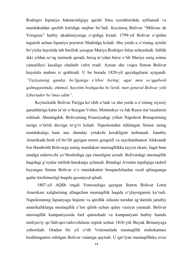 14 
 
Rodriges Ispaniya hukmronligiga qarshi fitna uyushtirishda ayblanadi va 
mamlakatdan qochib ketishga majbur bo‘ladi. Keyinroq Bolivar “Milicias de 
Veraguas” harbiy akademiyasiga o‘qishga kiradi. 1799-yil Bolivar o‘qishni 
tugatish uchun Ispaniya poytaxti Madridga keladi. Shu yerda u o‘zining aytishi 
bo‘yicha hayotida tub burilish yasagan Mariya Rodriges bilan uchrashadi. Juftlik 
ikki yildan so‘ng turmush quradi, biroq to‘ydan biroz o‘tib Mariya sariq isitma 
(amarillez) kasaliga chalinib vafot etadi. Aynan shu voqea Simon Bolivar 
hayotida muhim iz qoldiradi. U bu borada 1828-yil quyidagilarni aytgandi: 
“Vaziyatning qanday bo‘lganiga e’tibor bering: agar men so‘qqabosh 
qolmaganimda, ehtimol, hayotim boshqacha bo‘lardi, men general Bolivar yoki 
Libertador bo‘lmas edim”. 
 
 
 
 
 
 
Keyinchalik Bolivar Parijga ko‘chib o‘tadi va shu yerda u o‘zining siyosiy 
qarashlariga katta ta’sir o‘tkazgan Volter, Monteskye va Jak Russo ma’ruzalarini 
eshitadi. Shuningdek, Bolivarning Fransiyadagi yillari Napoleon Bonapartning 
taxtga o‘tirish davriga to‘g‘ri keladi. Napoleondan ruhlangan Simon uning 
mamlakatiga ham ana shunday yetakchi kerakligini tushunadi. Janubiy 
Amerikada besh yil bo‘lib qaytgan nemis geografi va sayohatshunosi Aleksandr 
fon Humboldt Bolivarga uning mamlakati mustaqillikka tayyor ekani, faqat buni 
amalga oshiruvchi yo‘lboshchiga ega emasligini aytadi. Bolivardagi mustaqillik 
haqidagi g‘oyalar intilish-harakatga aylanadi. Rimdagi Aventin tepaligiga tashrif 
buyurgan Simon Bolivar o‘z mamlakatini bosqinchilardan ozod qilmagunga 
qadar tinchimasligi haqida qasamyod qiladi.  
 
 
 
 
 
 1807-yil AQSh orqali Venesuelaga qaytgan Simon Bolivar Lotin 
Amerikasi xalqlarining allaqachon mustaqillik haqida o‘ylayotganini ko‘radi. 
Napoleonning Ispaniyaga hujumi va qirollik oilasini taxtdan ag‘darishi janubiy 
amerikaliklarga mustaqillik e’lon qilish uchun qulay vaziyat yaratadi. Bolivar 
mustaqillik kampaniyasida faol qatnashadi va kampaniyani harbiy hamda 
moliyaviy qo‘llab-quvvatlovchilarni topish uchun 1810-yili Buyuk Britaniyaga 
yuboriladi. Oradan bir yil o‘tib Venesuelada mustaqillik muhokamasi 
boshlanganini eshitgan Bolivar vataniga qaytadi. U qat’iyan mustaqillikka ovoz 
