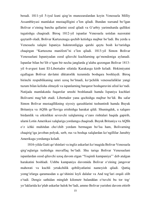 15 
 
beradi. 1811-yil 5-iyul kuni qizg‘in munozaralardan keyin Venesuela Milliy 
Assambleyasi mamlakat mustaqilligini e’lon qiladi. Bundan xursand bo‘lgan 
Bolivar o‘zining barcha qullarini ozod qiladi va G‘arbiy yarimsharda qullikni 
tugatishga chaqiradi. Biroq 1812-yil ispanlar Venesuela ustidan nazoratni 
qaytarib oladi, Bolivar Kartaxenaga qochib ketishga majbur bo‘ladi. Bu yerda u 
Venesuela xalqini Ispaniya hukmronligiga qarshi qayta bosh ko‘tarishga 
chaqirgan “Kartaxena manifesti”ni e’lon qiladi. 1813-yil Simon Bolivar 
Venesuelani Ispaniyadan ozod qiluvchi kuchlarning qo‘mondoniga aylanadi. 
Ispanlar bilan bo‘lib o‘tgan bir necha janglarda g‘alaba qozongan Bolivar 1813-
yil 6-avgust kuni El-Libertador sifatida Karakasga kirib keladi. Hokimiyatni 
egallagan Bolivar davlatni diktatorlik tuzumida boshqara boshlaydi. Biroq 
birinchi respublikaning umri uzoq bo‘lmadi, ko‘pchilik venesuelaliklar yangi 
tuzum bilan kelisha olmaydi va ispanlarning barqaror boshqaruvini afzal ko‘radi. 
Natijada mamlakatda fuqarolar urushi boshlanadi hamda Ispaniya kuchlari 
Bolivarni mag‘lub etadi. Libertador yana qochishga majbur bo‘ldi. Bu safar 
Simon Bolivar mustaqillikning siyosiy qarashlarini tushuntirdi hamda Buyuk 
Britaniya va AQSh qo‘lloviga erishishga harakat qildi. Shuningdek, u xalqaro 
birdamlik va erkinlikni sevuvchi xalqlarning o‘zaro rishtalari haqida gapirib, 
ularni Lotin Amerikasi xalqlariga yordamga chaqiradi. Buyuk Britaniya va AQSh 
o‘z ichki muhitdan cho‘chib yordam bermagan bo‘lsa ham, Bolivarning 
chaqirig‘iga javoban polyak, serb, rus va boshqa xalqlardan ko‘ngillilar Janubiy 
Amerikaga yordamga keladi.  
 
 
 
 
 
 
 
1816-yilda Gaiti qo‘shinlari va ingliz askarlari ko‘magida Bolivar Venesuela 
qirg‘oqlariga tushishga muvaffaq bo‘ladi. Shu tariqa Bolivar Venesuelani 
ispanlardan ozod qiluvchi uzoq davom etgan “Yoqimli kampaniya”’ deb atalgan 
harakatini boshladi. Ushbu kampaniya davomida Bolivar o‘zining jangovar 
mahorati va kuchli yetakchilik qobiliyatlarini namoyish qiladi. Qattiq 
yomg‘irlarga qaramasdan u qo‘shinini loyli dalalar va And tog‘lari orqali olib 
o‘tadi. Dengiz sathidan minglab kilometr balanddan o‘tuvchi bu tor tog‘ 
yo‘laklarida ko‘plab askarlar halok bo‘ladi, ammo Bolivar yurishni davom ettirib 
