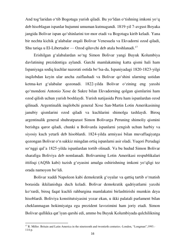 16 
 
And tog‘laridan o‘tib Bogotaga yurish qiladi. Bu yo‘ldan o‘tishning imkoni yo‘q 
deb hisoblagan ispanlar hujumni umuman kutmagandi. 1819-yil 7-avgust Boyaka 
jangida Bolivar ispan qo‘shinlarini tor-mor etadi va Bogotaga kirib keladi. Yana 
bir nechta kichik g‘alabalar orqali Bolivar Venesuela va Ekvadorni ozod qiladi, 
Shu tariqa u El-Libertador — Ozod qiluvchi deb atala boshlanadi.17  
 
Erishilgan g‘alabalardan so‘ng Simon Bolivar yangi Buyuk Kolumbiya  
davlatining prezidentiga aylandi. Garchi mamlakatning katta qismi hali ham 
Ispaniyaga sodiq kuchlar nazorati ostida bo‘lsa-da, Ispaniyadagi 1820-1823-yilgi 
inqilobdan keyin ular ancha zaiflashadi va Bolivar qo‘shini ularning ustidan 
ketma-ket g‘alabalar qozonadi. 1822-yilda Bolivar o‘zining eng yaxshi 
qo‘mondoni Antonio Xose de Sukre bilan Ekvadorning qolgan qismlarini ham 
ozod qilish uchun yurish boshlaydi. Yurish natijasida Peru ham ispanlardan ozod 
qilinadi. Argentinalik inqilobchi general Xose San-Martin Lotin Amerikasining 
janubiy qismlarini ozod qiladi va kuchlarini shimolga tashlaydi. Biroq 
argentinalik general shuhratparast Simon Bolivarga Peruning shimoliy qismini 
berishga qaror qiladi, chunki u Bolivarda ispanlarni yengish uchun harbiy va 
siyosiy kuch yetarli deb hisoblardi. 1824-yilda armiyasi bilan muvaffaqiyatga 
qozongan Bolivar o‘n sakkiz mingdan ortiq ispanlarni asir oladi. Yuqori Perudagi 
so‘nggi qal’a 1825-yilda ispanlardan tortib olinadi. Va bu hudud Simon Bolivar 
sharafiga Boliviya deb nomlanadi. Bolivarning Lotin Amerikasi respublikalari 
ittifoqi (AQSh kabi) tuzish g‘oyasini amalga oshirishning imkoni yo‘qligi tez 
orada namoyon bo‘ldi.  
 
 
 
 
 
 
 
Bolivar xuddi Napoleon kabi demokratik g‘oyalar va qattiq tartib o‘rnatish 
borasida ikkilanishga duch keladi. Bolivar demokratik qadriyatlarni yaxshi 
ko‘rardi, biroq faqat kuchli rahbargina mamlakatni birlashtirishi mumkin deya 
hisoblardi. Boliviya konstitutsiyasini yozar ekan, u ikki palatali parlament bilan 
cheklanmagan hokimiyatga ega prezident lavozimini ham joriy etadi. Simon 
Bolivar qullikka qat’iyan qarshi edi, ammo bu Buyuk Kolumbiyada qulchilikning 
                                                           
17 R. Miller. Britain and Latin America in the nineteenth and twentieth centuries.-London, “Longman”,1993.-
114-p.  
