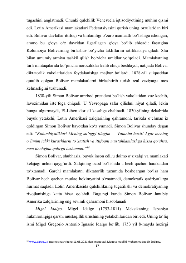 17 
 
tugashini anglatmadi. Chunki qulchilik Venesuela iqtisodiyotining muhim qismi 
edi. Lotin Amerikasi mamlakatlari Federatsiyasini qurish uning orzularidan biri 
edi. Bolivar davlatlar ittifoqi va birdamligi o‘zaro manfaatli bo‘lishiga ishongan, 
ammo bu g‘oya o‘z davridan ilgarilagan g‘oya bo‘lib chiqadi: faqatgina 
Kolumbiya Bolivarning birlashuv bo‘yicha takliflarini ratifikatsiya qiladi. Shu 
bilan umumiy armiya tashkil qilish bo‘yicha umidlar yo‘qoladi. Mamlakatning 
turli mintaqalarida ko‘pincha noroziliklar kelib chiqa boshlaydi, natijada Bolivar 
diktatorlik vakolatlaridan foydalanishga majbur bo‘lardi. 1828-yil suiqasddan 
qutulib qolgan Bolivar mamlakatlarni birlashtirib turish real vaziyatga mos 
kelmasligini tushunadi.  
 
 
 
 
 
 
 
1830-yili Simon Bolivar umrbod prezident bo‘lish vakolatidan voz kechib, 
lavozimidan iste’foga chiqadi. U Yevropaga safar qilishni niyat qiladi, lekin 
bunga ulgurmaydi, El-Libertador sil kasaliga chalinadi. 1830-yilning dekabrida 
buyuk yetakchi, Lotin Amerikasi xalqlarining qahramoni, tarixda o‘chmas iz 
qoldirgan Simon Bolivar hayotdan ko‘z yumadi. Simon Bolivar shunday degan 
edi: “Kolumbiyaliklar! Mening so‘nggi tilagim — Vatanim baxti! Agar mening 
o‘limim ichki kurashlarni to‘xtatish va ittifoqni mustahkamlashga hissa qo‘shsa, 
men tinchgina qabrga tushaman.”18  
 
 
 
 
 
Simon Bolivar, shubhasiz, buyuk inson edi, u doimo o‘z xalqi va mamlakati 
kelajagi uchun qayg‘urdi. Xalqining ozod bo‘lishida u hech qachon harakatdan 
to‘xtamadi. Garchi mamlakatni diktatorlik tuzumida boshqargan bo‘lsa ham 
Bolivar hech qachon mutlaq hokimyatini o‘rnatmadi, demokratik qadriyatlarga 
hurmat saqladi. Lotin Amerikasida qulchilikning tugatilishi va demokratiyaning 
rivojlanishiga katta hissa qo‘shdi. Bugungi kunda Simon Bolivar Janubiy 
Amerika xalqlarining eng sevimli qahramoni hisoblanadi. 
 
 
Migel 
Idalgo. 
Migel 
Idalgo 
(1753-1811) 
Meksikaning 
Ispaniya 
hukmronligiga qarshi mustaqillik urushining yetakchilaridan biri edi. Uning to‘liq 
ismi Migel Gregorio Antonio Ignasio Idalgo bo‘lib, 1753 yil 8-mayda hozirgi 
                                                           
18 www.daryo.uz internet nashrining 11.08.2021 dagi maqolasi. Maqola muallifi Muhammadqodir Sobirov. 
