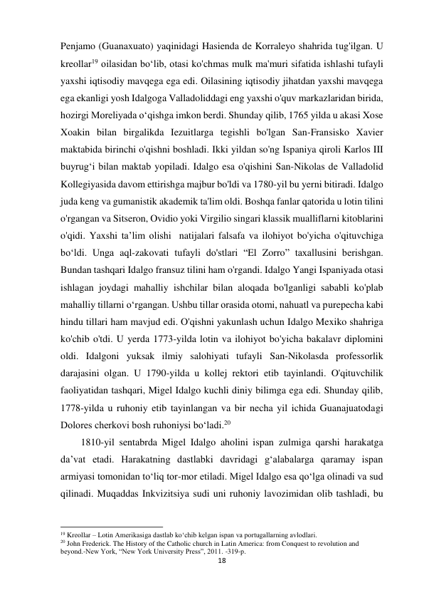 18 
 
Penjamo (Guanaxuato) yaqinidagi Hasienda de Korraleyo shahrida tug'ilgan. U 
kreollar19 oilasidan bo‘lib, otasi ko'chmas mulk ma'muri sifatida ishlashi tufayli 
yaxshi iqtisodiy mavqega ega edi. Oilasining iqtisodiy jihatdan yaxshi mavqega 
ega ekanligi yosh Idalgoga Valladoliddagi eng yaxshi o'quv markazlaridan birida, 
hozirgi Moreliyada o‘qishga imkon berdi. Shunday qilib, 1765 yilda u akasi Xose 
Xoakin bilan birgalikda Iezuitlarga tegishli bo'lgan San-Fransisko Xavier 
maktabida birinchi o'qishni boshladi. Ikki yildan so'ng Ispaniya qiroli Karlos III 
buyrug‘i bilan maktab yopiladi. Idalgo esa o'qishini San-Nikolas de Valladolid 
Kollegiyasida davom ettirishga majbur bo'ldi va 1780-yil bu yerni bitiradi. Idalgo 
juda keng va gumanistik akademik ta'lim oldi. Boshqa fanlar qatorida u lotin tilini 
o'rgangan va Sitseron, Ovidio yoki Virgilio singari klassik mualliflarni kitoblarini 
o'qidi. Yaxshi ta’lim olishi  natijalari falsafa va ilohiyot bo'yicha o'qituvchiga 
bo‘ldi. Unga aql-zakovati tufayli do'stlari “El Zorro” taxallusini berishgan. 
Bundan tashqari Idalgo fransuz tilini ham o'rgandi. Idalgo Yangi Ispaniyada otasi 
ishlagan joydagi mahalliy ishchilar bilan aloqada bo'lganligi sababli ko'plab 
mahalliy tillarni o‘rgangan. Ushbu tillar orasida otomi, nahuatl va purepecha kabi 
hindu tillari ham mavjud edi. O'qishni yakunlash uchun Idalgo Mexiko shahriga 
ko'chib o'tdi. U yerda 1773-yilda lotin va ilohiyot bo'yicha bakalavr diplomini 
oldi. Idalgoni yuksak ilmiy salohiyati tufayli San-Nikolasda professorlik 
darajasini olgan. U 1790-yilda u kollej rektori etib tayinlandi. O'qituvchilik 
faoliyatidan tashqari, Migel Idalgo kuchli diniy bilimga ega edi. Shunday qilib, 
1778-yilda u ruhoniy etib tayinlangan va bir necha yil ichida Guanajuatodagi 
Dolores cherkovi bosh ruhoniysi bo‘ladi.20  
 
 
 
 
 
1810-yil sentabrda Migel Idalgo aholini ispan zulmiga qarshi harakatga 
da’vat etadi. Harakatning dastlabki davridagi g‘alabalarga qaramay ispan 
armiyasi tomonidan to‘liq tor-mor etiladi. Migel Idalgo esa qo‘lga olinadi va sud 
qilinadi. Muqaddas Inkvizitsiya sudi uni ruhoniy lavozimidan olib tashladi, bu 
                                                           
19 Kreollar – Lotin Amerikasiga dastlab ko‘chib kelgan ispan va portugallarning avlodlari. 
20 John Frederick. The History of the Catholic church in Latin America: from Conquest to revolution and 
beyond.-New York, “New York University Press”, 2011. -319-p. 
