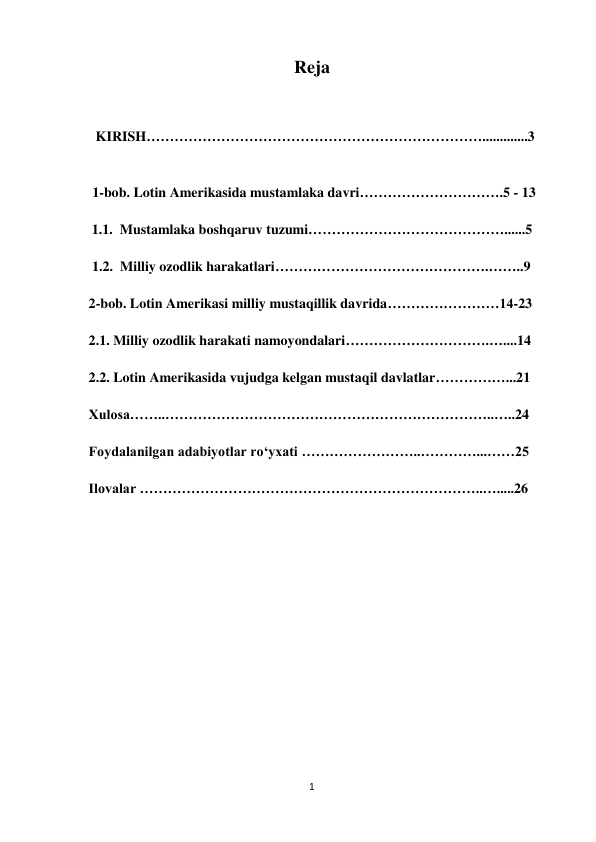 1 
 
Reja 
 
 
 
   KIRISH……………………………………………………………….............3  
 
 
1-bob. Lotin Amerikasida mustamlaka davri………………………….5 - 13 
 
        1.1.  Mustamlaka boshqaruv tuzumi……………………………………......5 
 
    1.2.  Milliy ozodlik harakatlari……………………………………….……..9 
 
 2-bob. Lotin Amerikasi milliy mustaqillik davrida……………………14-23 
 
 2.1. Milliy ozodlik harakati namoyondalari………………………….…....14 
 
 2.2. Lotin Amerikasida vujudga kelgan mustaqil davlatlar……………...21 
 
 Xulosa……..……………………………………………………………..…..24 
 
 Foydalanilgan adabiyotlar ro‘yxati ……………………..…………...……25 
 
 Ilovalar ………………………………………………………………..….....26 
 
 
 
 
 
 
 
 
