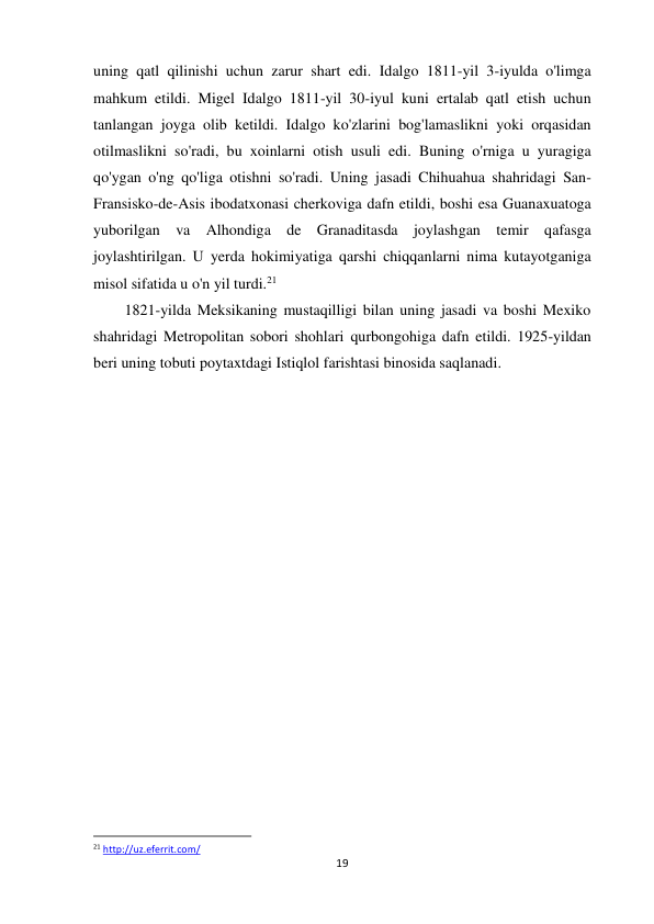 19 
 
uning qatl qilinishi uchun zarur shart edi. Idalgo 1811-yil 3-iyulda o'limga 
mahkum etildi. Migel Idalgo 1811-yil 30-iyul kuni ertalab qatl etish uchun 
tanlangan joyga olib ketildi. Idalgo ko'zlarini bog'lamaslikni yoki orqasidan 
otilmaslikni so'radi, bu xoinlarni otish usuli edi. Buning o'rniga u yuragiga 
qo'ygan o'ng qo'liga otishni so'radi. Uning jasadi Chihuahua shahridagi San-
Fransisko-de-Asis ibodatxonasi cherkoviga dafn etildi, boshi esa Guanaxuatoga 
yuborilgan va Alhondiga de Granaditasda joylashgan temir qafasga 
joylashtirilgan. U yerda hokimiyatiga qarshi chiqqanlarni nima kutayotganiga 
misol sifatida u o'n yil turdi.21  
 
 
 
 
 
 
1821-yilda Meksikaning mustaqilligi bilan uning jasadi va boshi Mexiko 
shahridagi Metropolitan sobori shohlari qurbongohiga dafn etildi. 1925-yildan 
beri uning tobuti poytaxtdagi Istiqlol farishtasi binosida saqlanadi. 
                                                           
21 http://uz.eferrit.com/  
