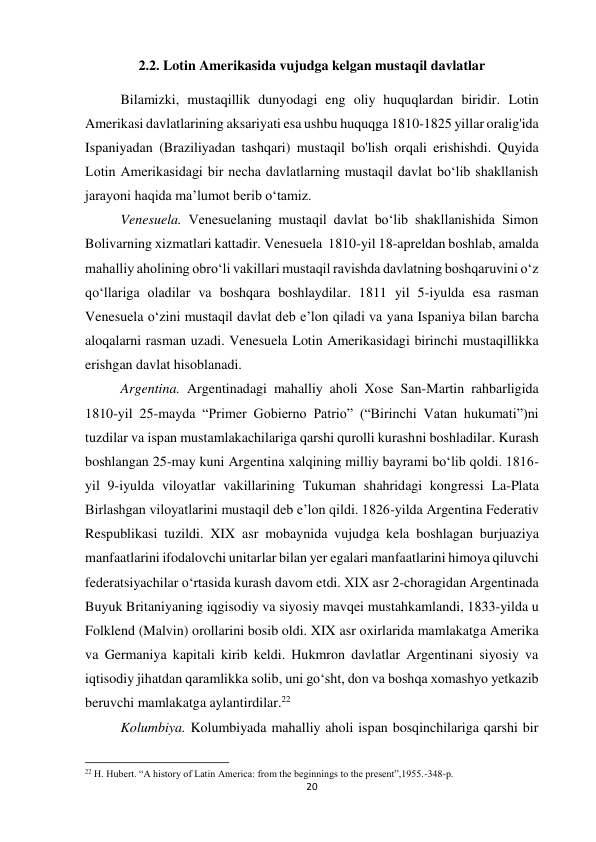 20 
 
2.2. Lotin Amerikasida vujudga kelgan mustaqil davlatlar 
Bilamizki, mustaqillik dunyodagi eng oliy huquqlardan biridir. Lotin 
Amerikasi davlatlarining aksariyati esa ushbu huquqga 1810-1825 yillar oralig'ida 
Ispaniyadan (Braziliyadan tashqari) mustaqil bo'lish orqali erishishdi. Quyida 
Lotin Amerikasidagi bir necha davlatlarning mustaqil davlat bo‘lib shakllanish 
jarayoni haqida ma’lumot berib o‘tamiz. 
 
 
 
 
 
Venesuela. Venesuelaning mustaqil davlat bo‘lib shakllanishida Simon 
Bolivarning xizmatlari kattadir. Venesuela  1810-yil 18-apreldan boshlab, amalda 
mahalliy aholining obro‘li vakillari mustaqil ravishda davlatning boshqaruvini o‘z 
qo‘llariga oladilar va boshqara boshlaydilar. 1811 yil 5-iyulda esa rasman 
Venesuela o‘zini mustaqil davlat deb e’lon qiladi va yana Ispaniya bilan barcha 
aloqalarni rasman uzadi. Venesuela Lotin Amerikasidagi birinchi mustaqillikka 
erishgan davlat hisoblanadi. 
 
 
 
 
 
 
 
Argentina. Argentinadagi mahalliy aholi Xose San-Martin rahbarligida 
1810-yil 25-mayda “Primer Gobierno Patrio” (“Birinchi Vatan hukumati”)ni 
tuzdilar va ispan mustamlakachilariga qarshi qurolli kurashni boshladilar. Kurash 
boshlangan 25-may kuni Argentina xalqining milliy bayrami boʻlib qoldi. 1816-
yil 9-iyulda viloyatlar vakillarining Tukuman shahridagi kongressi La-Plata 
Birlashgan viloyatlarini mustaqil deb e’lon qildi. 1826-yilda Argentina Federativ 
Respublikasi tuzildi. XIX asr mobaynida vujudga kela boshlagan burjuaziya 
manfaatlarini ifodalovchi unitarlar bilan yer egalari manfaatlarini himoya qiluvchi 
federatsiyachilar oʻrtasida kurash davom etdi. XIX asr 2-choragidan Argentinada 
Buyuk Britaniyaning iqgisodiy va siyosiy mavqei mustahkamlandi, 1833-yilda u 
Folklend (Malvin) orollarini bosib oldi. XIX asr oxirlarida mamlakatga Amerika 
va Germaniya kapitali kirib keldi. Hukmron davlatlar Argentinani siyosiy va 
iqtisodiy jihatdan qaramlikka solib, uni goʻsht, don va boshqa xomashyo yetkazib 
beruvchi mamlakatga aylantirdilar.22   
 
 
 
 
 
Kolumbiya. Kolumbiyada mahalliy aholi ispan bosqinchilariga qarshi bir 
                                                           
22 H. Hubert. “A history of Latin America: from the beginnings to the present”,1955.-348-p. 
