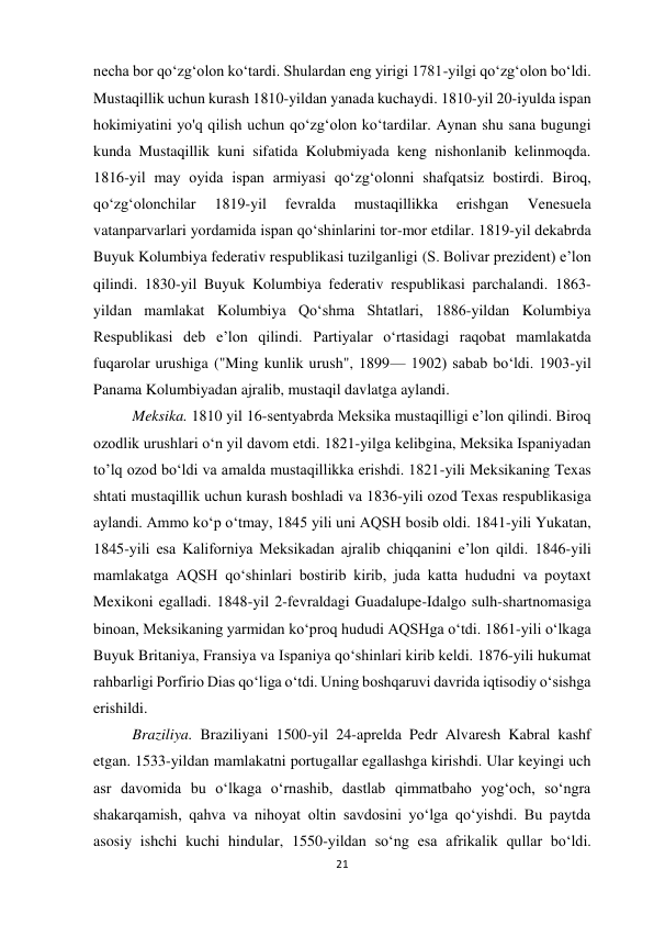 21 
 
necha bor qoʻzgʻolon koʻtardi. Shulardan eng yirigi 1781-yilgi qoʻzgʻolon boʻldi. 
Mustaqillik uchun kurash 1810-yildan yanada kuchaydi. 1810-yil 20-iyulda ispan 
hokimiyatini yo'q qilish uchun qo‘zg‘olon ko‘tardilar. Aynan shu sana bugungi 
kunda Mustaqillik kuni sifatida Kolubmiyada keng nishonlanib kelinmoqda. 
1816-yil may oyida ispan armiyasi qoʻzgʻolonni shafqatsiz bostirdi. Biroq, 
qoʻzgʻolonchilar 
1819-yil 
fevralda 
mustaqillikka 
erishgan 
Venesuela 
vatanparvarlari yordamida ispan qoʻshinlarini tor-mor etdilar. 1819-yil dekabrda 
Buyuk Kolumbiya federativ respublikasi tuzilganligi (S. Bolivar prezident) eʼlon 
qilindi. 1830-yil Buyuk Kolumbiya federativ respublikasi parchalandi. 1863-
yildan mamlakat Kolumbiya Qoʻshma Shtatlari, 1886-yildan Kolumbiya 
Respublikasi deb e’lon qilindi. Partiyalar oʻrtasidagi raqobat mamlakatda 
fuqarolar urushiga ("Ming kunlik urush", 1899— 1902) sabab boʻldi. 1903-yil 
Panama Kolumbiyadan ajralib, mustaqil davlatga aylandi. 
 
 
Meksika. 1810 yil 16-sentyabrda Meksika mustaqilligi eʼlon qilindi. Biroq 
ozodlik urushlari oʻn yil davom etdi. 1821-yilga kelibgina, Meksika Ispaniyadan 
to’lq ozod bo‘ldi va amalda mustaqillikka erishdi. 1821-yili Meksikaning Texas 
shtati mustaqillik uchun kurash boshladi va 1836-yili ozod Texas respublikasiga 
aylandi. Ammo koʻp oʻtmay, 1845 yili uni AQSH bosib oldi. 1841-yili Yukatan, 
1845-yili esa Kaliforniya Meksikadan ajralib chiqqanini eʼlon qildi. 1846-yili 
mamlakatga AQSH qoʻshinlari bostirib kirib, juda katta hududni va poytaxt 
Mexikoni egalladi. 1848-yil 2-fevraldagi Guadalupe-Idalgo sulh-shartnomasiga 
binoan, Meksikaning yarmidan koʻproq hududi AQSHga oʻtdi. 1861-yili oʻlkaga 
Buyuk Britaniya, Fransiya va Ispaniya qoʻshinlari kirib keldi. 1876-yili hukumat 
rahbarligi Porfirio Dias qoʻliga oʻtdi. Uning boshqaruvi davrida iqtisodiy oʻsishga 
erishildi.  
 
 
 
 
 
 
 
 
 
 
Braziliya. Braziliyani 1500-yil 24-aprelda Pedr Alvaresh Kabral kashf 
etgan. 1533-yildan mamlakatni portugallar egallashga kirishdi. Ular keyingi uch 
asr davomida bu oʻlkaga oʻrnashib, dastlab qimmatbaho yogʻoch, soʻngra 
shakarqamish, qahva va nihoyat oltin savdosini yoʻlga qoʻyishdi. Bu paytda 
asosiy ishchi kuchi hindular, 1550-yildan soʻng esa afrikalik qullar boʻldi. 
